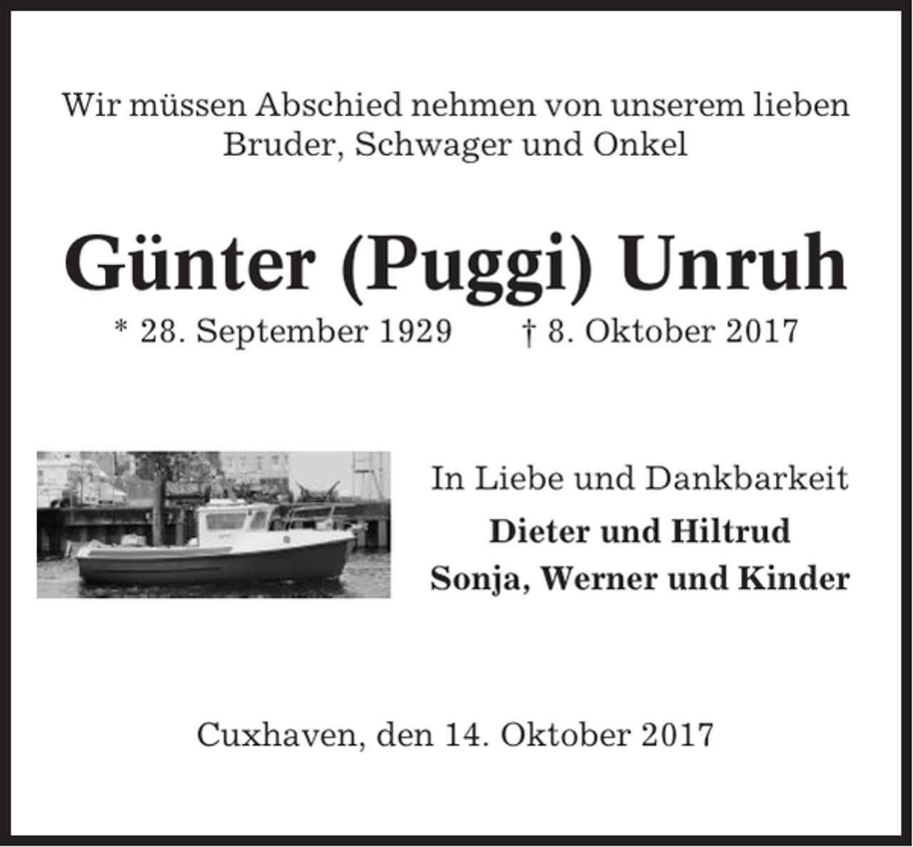 <p>Wir müssen Abschied nehmen von unserem lieben<br />Bruder, Schwager und Onkel</p><p>Günter (Puggi) Unruh<br />* 28. September 1929</p><p>† 8. Oktober 2017</p><p>In Liebe und Dankbarkeit<br />Dieter und Hiltrud<br />Sonja, Werner und Kinder</p><p>Cuxhaven, den 14. Oktober 2017</p>