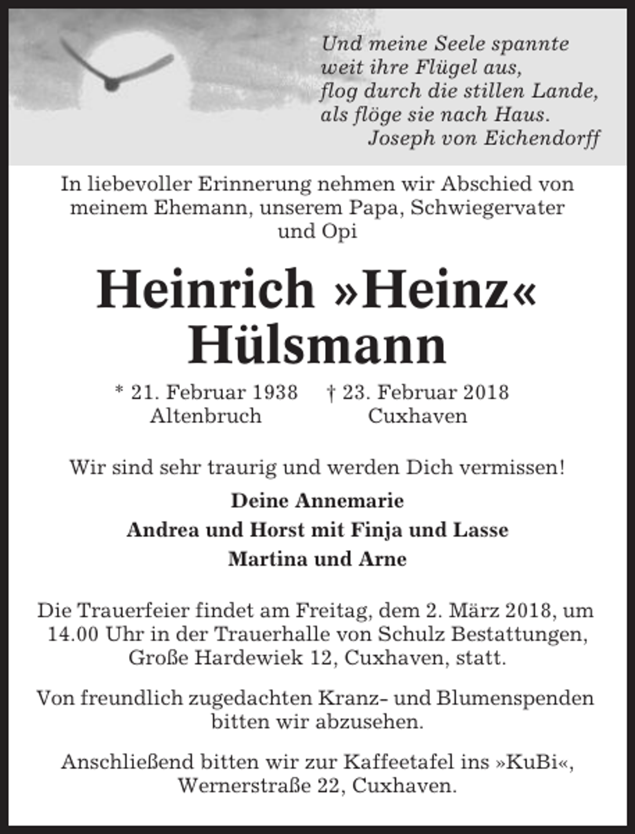 <p>Und meine Seele spannte<br />weit ihre Flügel aus,<br />flog durch die stillen Lande,<br />als flöge sie nach Haus.<br />Joseph von Eichendorff<br />In liebevoller Erinnerung nehmen wir Abschied von<br />meinem Ehemann, unserem Papa, Schwiegervater<br />und Opi</p><p>Heinrich »Heinz«<br />Hülsmann<br />* 21. Februar 1938<br />Altenbruch</p><p>† 23. Februar 2018<br />Cuxhaven</p><p>Wir sind sehr traurig und werden Dich vermissen!<br />Deine Annemarie<br />Andrea und Horst mit Finja und Lasse<br />Martina und Arne<br />Die Trauerfeier findet am Freitag, dem 2. März 2018, um<br />14.00 Uhr in der Trauerhalle von Schulz Bestattungen,<br />Große Hardewiek 12, Cuxhaven, statt.<br />Von freundlich zugedachten Kranz- und Blumenspenden<br />bitten wir abzusehen.<br />Anschließend bitten wir zur Kaffeetafel ins »KuBi«,<br />Wernerstraße 22, Cuxhaven.</p>