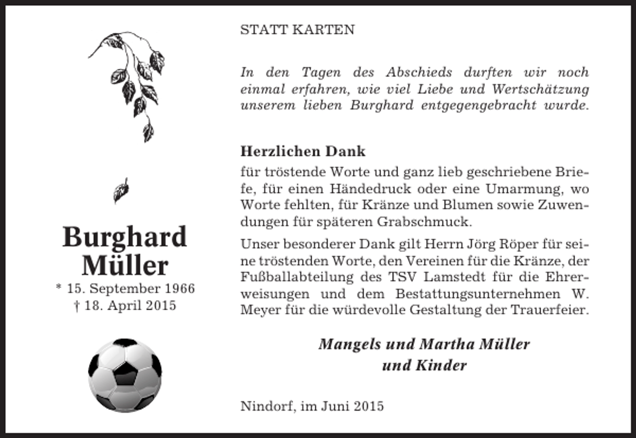 <p>STATT KARTEN<br />In den Tagen des Abschieds durften wir noch<br />einmal erfahren, wie viel Liebe und Wertschätzung<br />unserem lieben Burghard entgegengebracht wurde.</p><p>Herzlichen Dank</p><p>Burghard<br />Müller<br />* 15. September 1966<br />† 18. April 2015</p><p>für tröstende Worte und ganz lieb geschriebene Briefe, für einen Händedruck oder eine Umarmung, wo<br />Worte fehlten, für Kränze und Blumen sowie Zuwendungen für späteren Grabschmuck.<br />Unser besonderer Dank gilt Herrn Jörg Röper für seine tröstenden Worte, den Vereinen für die Kränze, der<br />Fußballabteilung des TSV Lamstedt für die Ehrerweisungen und dem Bestattungsunternehmen W.<br />Meyer für die würdevolle Gestaltung der Trauerfeier.</p><p>Mangels und Martha Müller<br />und Kinder<br />Nindorf, im Juni 2015</p>