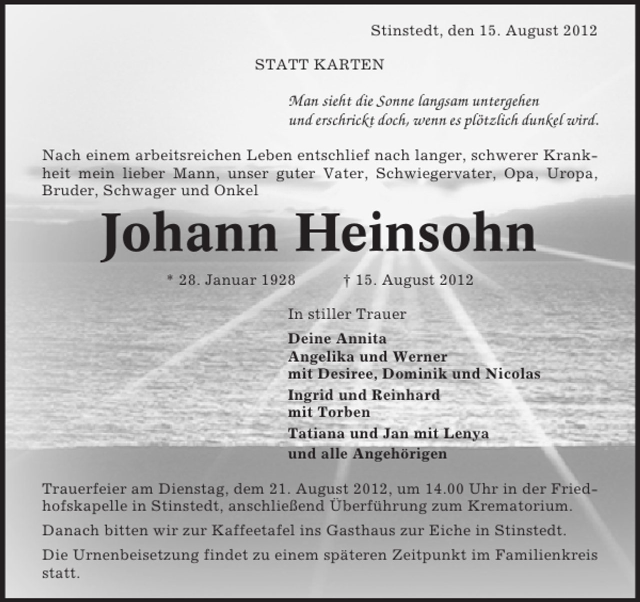 <p>Stinstedt, den 15. August 2012<br />STATT KARTEN</p><p>Man sieht die Sonne langsam untergehen<br />und erschrickt doch, wenn es plötzlich dunkel wird.<br />Nach einem arbeitsreichen Leben entschlief nach langer, schwerer Krankheit mein lieber Mann, unser guter Vater, Schwiegervater, Opa, Uropa,<br />Bruder, Schwager und Onkel</p><p>Johann Heinsohn<br />* 28. Januar 1928</p><p>† 15. August 2012</p><p>In stiller Trauer<br />Deine Annita<br />Angelika und Werner<br />mit Desiree, Dominik und Nicolas<br />Ingrid und Reinhard<br />mit Torben<br />Tatiana und Jan mit Lenya<br />und alle Angehörigen<br />Trauerfeier am Dienstag, dem 21. August 2012, um 14.00 Uhr in der Friedhofskapelle in Stinstedt, anschließend Überführung zum Krematorium.<br />Danach bitten wir zur Kaffeetafel ins Gasthaus zur Eiche in Stinstedt.<br />Die Urnenbeisetzung findet zu einem späteren Zeitpunkt im Familienkreis<br />statt.</p>