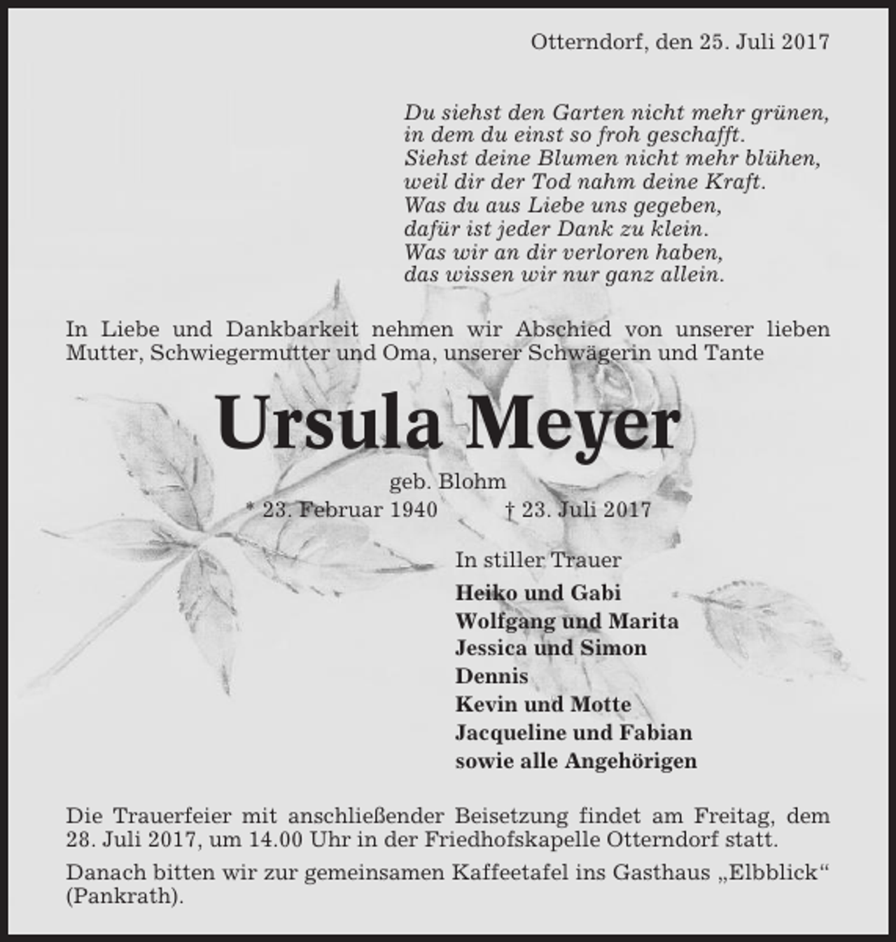 <p>Otterndorf, den 25. Juli 2017<br />Du siehst den Garten nicht mehr grünen,<br />in dem du einst so froh geschafft.<br />Siehst deine Blumen nicht mehr blühen,<br />weil dir der Tod nahm deine Kraft.<br />Was du aus Liebe uns gegeben,<br />dafür ist jeder Dank zu klein.<br />Was wir an dir verloren haben,<br />das wissen wir nur ganz allein.<br />In Liebe und Dankbarkeit nehmen wir Abschied von unserer lieben<br />Mutter, Schwiegermutter und Oma, unserer Schwägerin und Tante</p><p>Ursula Meyer<br />geb. Blohm<br />* 23. Februar 1940<br />† 23. Juli 2017<br />In stiller Trauer<br />Heiko und Gabi<br />Wolfgang und Marita<br />Jessica und Simon<br />Dennis<br />Kevin und Motte<br />Jacqueline und Fabian<br />sowie alle Angehörigen<br />Die Trauerfeier mit anschließender Beisetzung findet am Freitag, dem<br />28. Juli 2017, um 14.00 Uhr in der Friedhofskapelle Otterndorf statt.<br />Danach bitten wir zur gemeinsamen Kaffeetafel ins Gasthaus „Elbblick“<br />(Pankrath).</p>