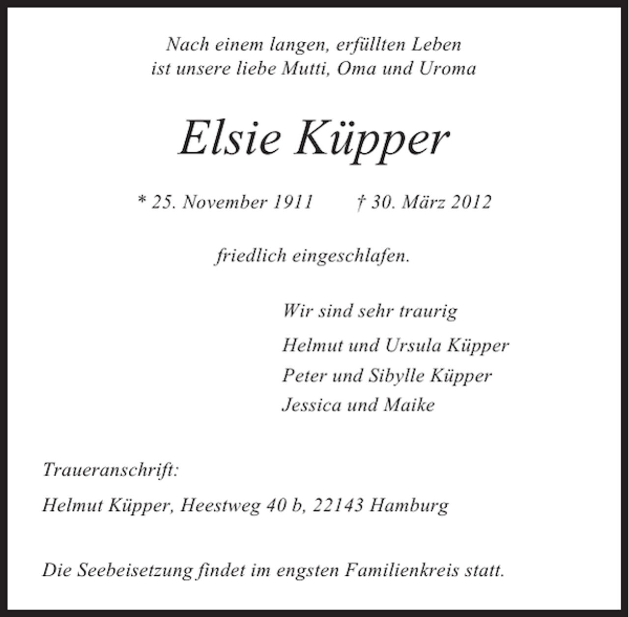 <p>Nach einem langen, erfüllten Leben<br />ist unsere liebe Mutti, Oma und Uroma</p><p>Elsie Küpper<br />* 25. November 1911</p><p>† 30. März 2012</p><p>friedlich eingeschlafen.<br />Wir sind sehr traurig<br />Helmut und Ursula Küpper<br />Peter und Sibylle Küpper<br />Jessica und Maike<br />Traueranschrift:<br />Helmut Küpper, Heestweg 40 b, 22143 Hamburg<br />Die Seebeisetzung findet im engsten Familienkreis statt.</p>