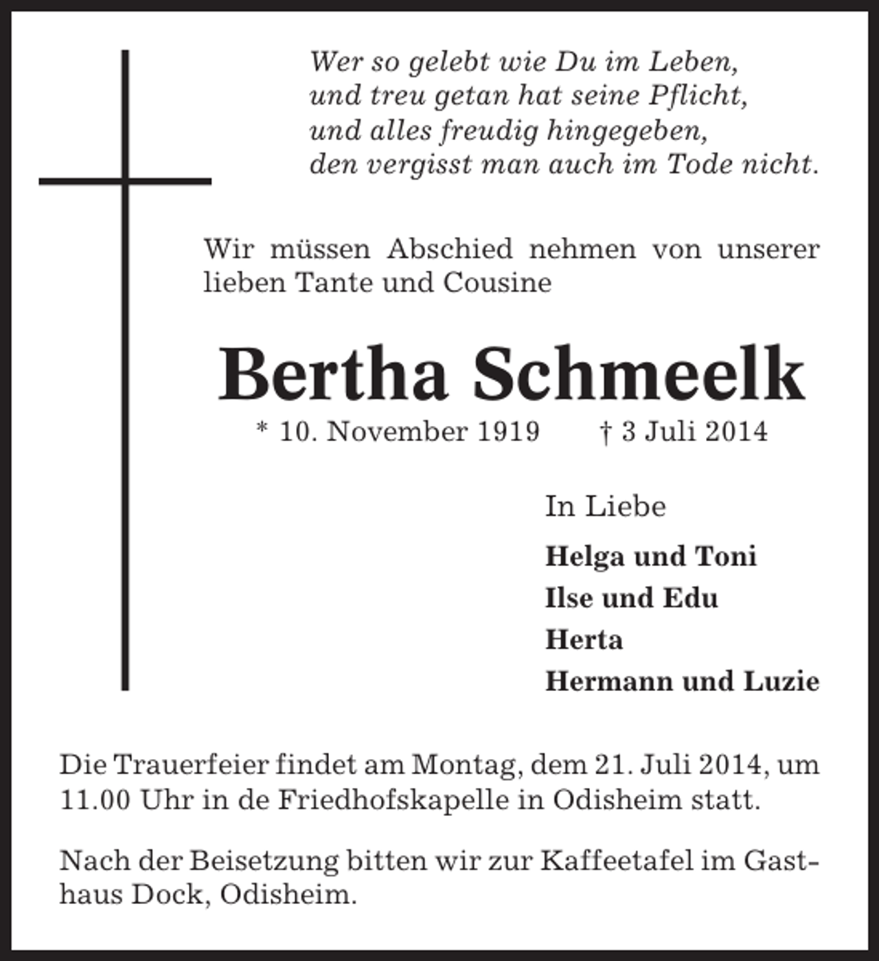 <p>Wer so gelebt wie Du im Leben,<br />und treu getan hat seine Pflicht,<br />und alles freudig hingegeben,<br />den vergisst man auch im Tode nicht.<br />Wir müssen Abschied nehmen von unserer<br />lieben Tante und Cousine</p><p>Bertha Schmeelk<br />* 10. November 1919</p><p>† 3 Juli 2014</p><p>In Liebe<br />Helga und Toni<br />Ilse und Edu<br />Herta<br />Hermann und Luzie<br />Die Trauerfeier findet am Montag, dem 21. Juli 2014, um<br />11.00 Uhr in de Friedhofskapelle in Odisheim statt.<br />Nach der Beisetzung bitten wir zur Kaffeetafel im Gasthaus Dock, Odisheim.</p>