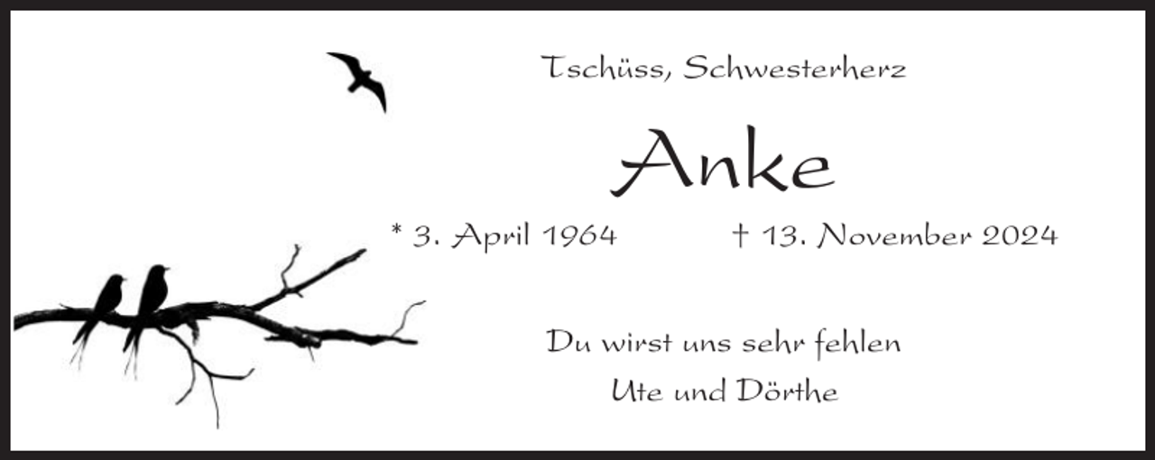 <p>Tschüss, Schwesterherz</p><p>Anke<br />* 3. April 1964</p><p>† 13. November 2024</p><p>Du wirst uns sehr fehlen<br />Ute und Dörthe</p>