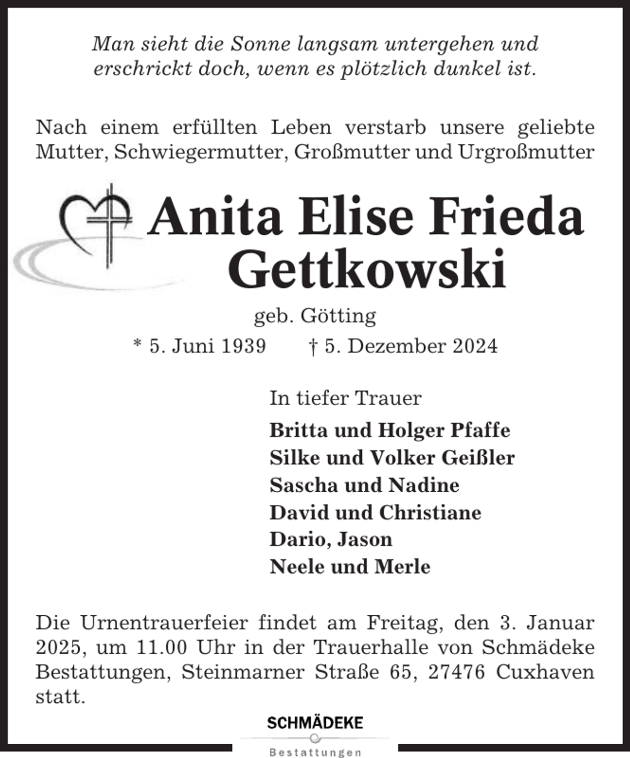 <p>Man sieht die Sonne langsam untergehen und<br />erschrickt doch, wenn es plötzlich dunkel ist.<br />Nach einem erfüllten Leben verstarb unsere geliebte<br />Mutter, Schwiegermutter, Großmutter und Urgroßmutter</p><p>Anita Elise Frieda<br />Gettkowski<br />geb. Götting<br />* 5. Juni 1939<br />† 5. Dezember 2024<br />In tiefer Trauer<br />Britta und Holger Pfaffe<br />Silke und Volker Geißler<br />Sascha und Nadine<br />David und Christiane<br />Dario, Jason<br />Neele und Merle<br />Die Urnentrauerfeier findet am Freitag, den 3. Januar<br />2025, um 11.00 Uhr in der Trauerhalle von Schmädeke<br />Bestattungen, Steinmarner Straße 65, 27476 Cuxhaven<br />statt.</p>