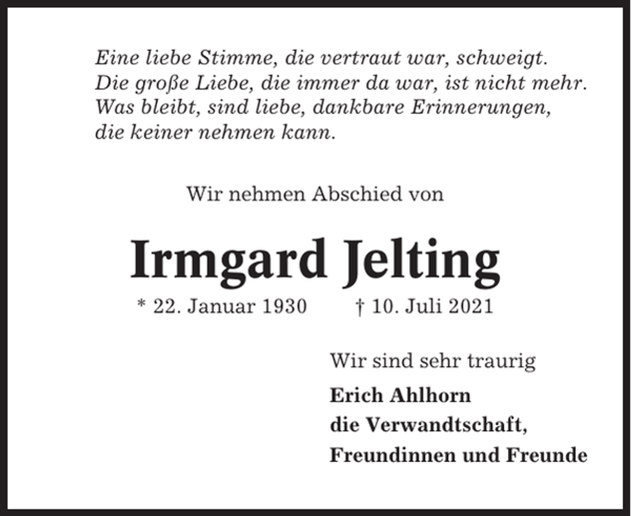 <p>Eine liebe Stimme, die vertraut war, schweigt.<br />Die große Liebe, die immer da war, ist nicht mehr.<br />Was bleibt, sind liebe, dankbare Erinnerungen,<br />die keiner nehmen kann.<br />Wir nehmen Abschied von</p><p>Irmgard Jelting<br />* 22. Januar 1930</p><p>† 10. Juli 2021<br />Wir sind sehr traurig<br />Erich Ahlhorn<br />die Verwandtschaft,<br />Freundinnen und Freunde</p>