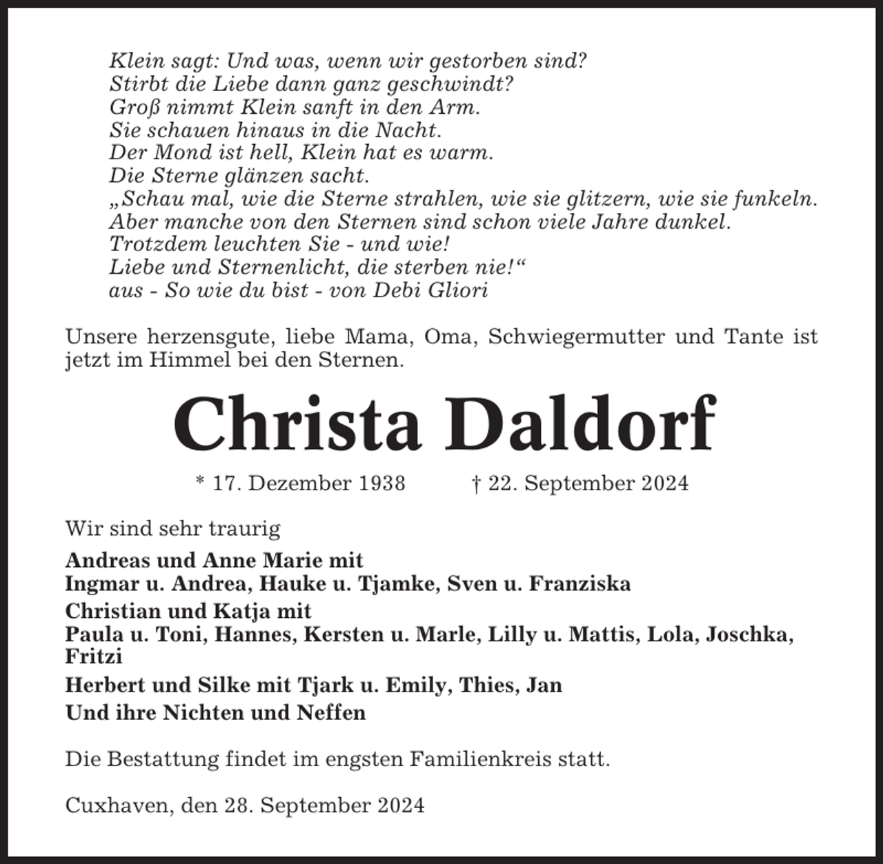 <p>Klein sagt: Und was, wenn wir gestorben sind?<br />Stirbt die Liebe dann ganz geschwindt?<br />Groß nimmt Klein sanft in den Arm.<br />Sie schauen hinaus in die Nacht.<br />Der Mond ist hell, Klein hat es warm.<br />Die Sterne glänzen sacht.<br />„Schau mal, wie die Sterne strahlen, wie sie glitzern, wie sie funkeln.<br />Aber manche von den Sternen sind schon viele Jahre dunkel.<br />Trotzdem leuchten Sie - und wie!<br />Liebe und Sternenlicht, die sterben nie!“<br />aus - So wie du bist - von Debi Gliori<br />Unsere herzensgute, liebe Mama, Oma, Schwiegermutter und Tante ist<br />jetzt im Himmel bei den Sternen.</p><p>Christa Daldorf<br />* 17. Dezember 1938</p><p>† 22. September 2024</p><p>Wir sind sehr traurig<br />Andreas und Anne Marie mit<br />Ingmar u. Andrea, Hauke u. Tjamke, Sven u. Franziska<br />Christian und Katja mit<br />Paula u. Toni, Hannes, Kersten u. Marle, Lilly u. Mattis, Lola, Joschka,<br />Fritzi<br />Herbert und Silke mit Tjark u. Emily, Thies, Jan<br />Und ihre Nichten und Neffen<br />Die Bestattung findet im engsten Familienkreis statt.<br />Cuxhaven, den 28. September 2024</p>
