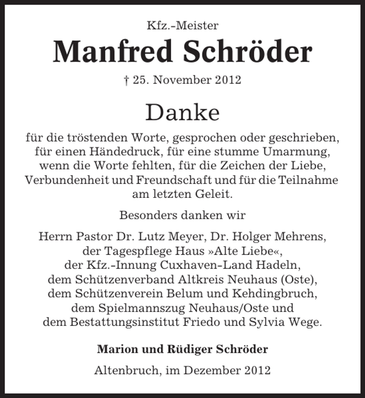 <p>Kfz.-Meister</p><p>Manfred Schröder<br />† 25. November 2012</p><p>Danke<br />für die tröstenden Worte, gesprochen oder geschrieben,<br />für einen Händedruck, für eine stumme Umarmung,<br />wenn die Worte fehlten, für die Zeichen der Liebe,<br />Verbundenheit und Freundschaft und für die Teilnahme<br />am letzten Geleit.<br />Besonders danken wir<br />Herrn Pastor Dr. Lutz Meyer, Dr. Holger Mehrens,<br />der Tagespflege Haus »Alte Liebe«,<br />der Kfz.-Innung Cuxhaven-Land Hadeln,<br />dem Schützenverband Altkreis Neuhaus (Oste),<br />dem Schützenverein Belum und Kehdingbruch,<br />dem Spielmannszug Neuhaus/Oste und<br />dem Bestattungsinstitut Friedo und Sylvia Wege.<br />Marion und Rüdiger Schröder<br />Altenbruch, im Dezember 2012</p>
