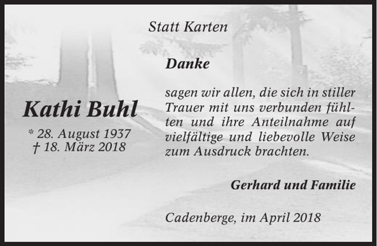 <p>Statt Karten<br />Danke</p><p>Kathi Buhl<br />* 28. August 1937<br />† 18. März 2018</p><p>sagen wir allen, die sich in stiller<br />Trauer mit uns verbunden fühlten und ihre Anteilnahme auf<br />vielfältige und liebevolle Weise<br />zum Ausdruck brachten.<br />Gerhard und Familie<br />Cadenberge, im April 2018</p>