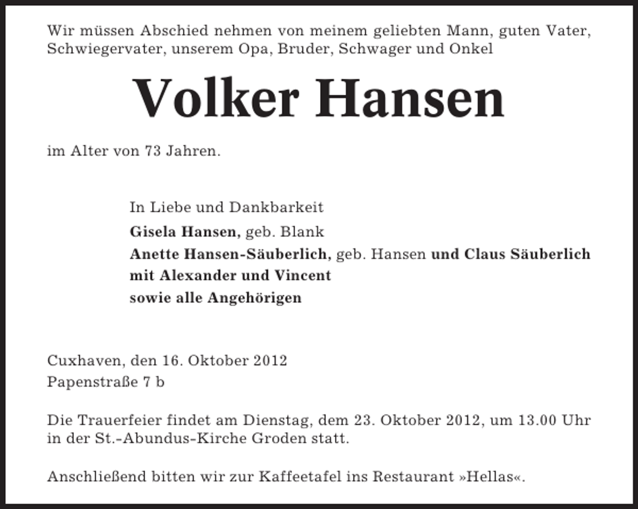 <p>Wir müssen Abschied nehmen von meinem geliebten Mann, guten Vater,<br />Schwiegervater, unserem Opa, Bruder, Schwager und Onkel</p><p>Volker Hansen<br />im Alter von 73 Jahren.</p><p>In Liebe und Dankbarkeit<br />Gisela Hansen, geb. Blank<br />Anette Hansen-Säuberlich, geb. Hansen und Claus Säuberlich<br />mit Alexander und Vincent<br />sowie alle Angehörigen</p><p>Cuxhaven, den 16. Oktober 2012<br />Papenstraße 7 b<br />Die Trauerfeier findet am Dienstag, dem 23. Oktober 2012, um 13.00 Uhr<br />in der St.-Abundus-Kirche Groden statt.<br />Anschließend bitten wir zur Kaffeetafel ins Restaurant »Hellas«.</p>