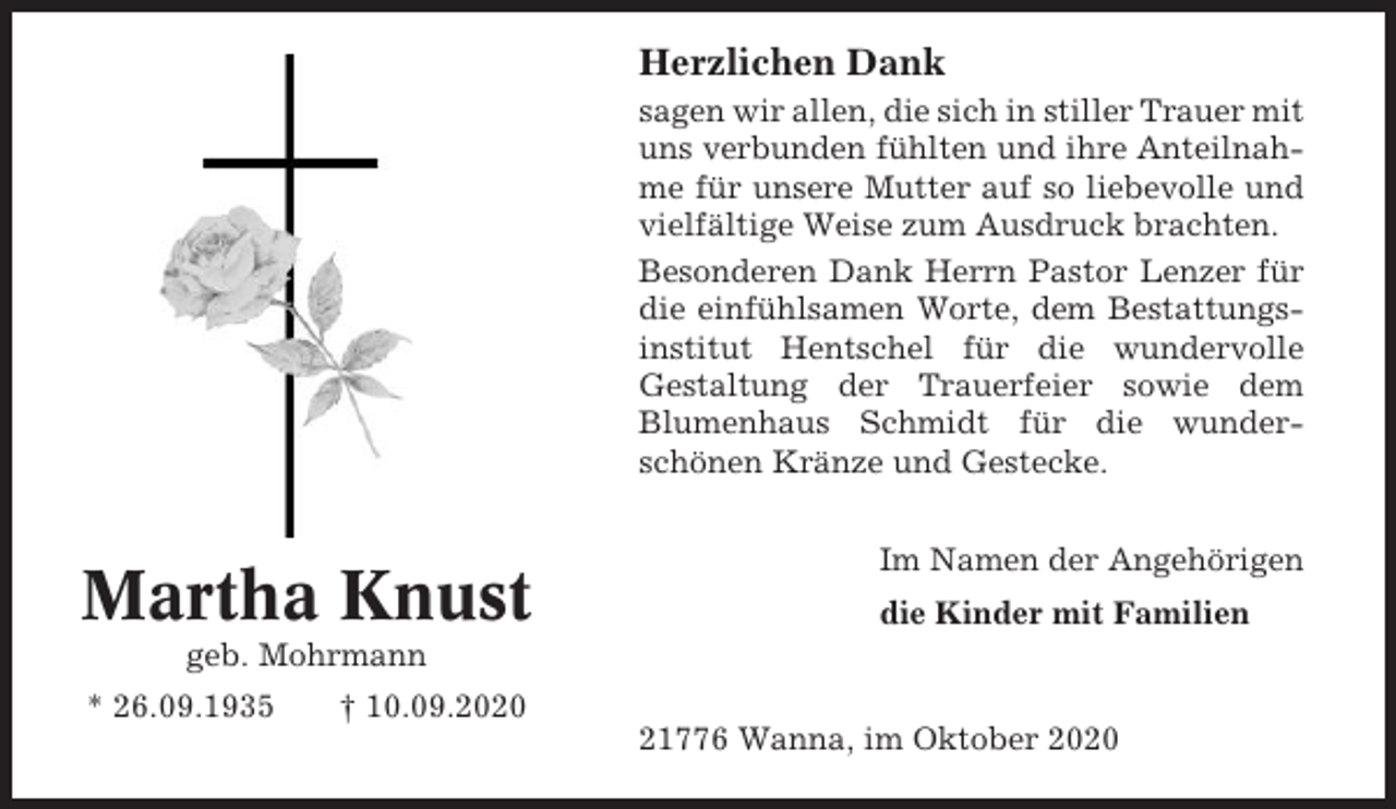 <p>Herzlichen Dank<br />sagen wir allen, die sich in stiller Trauer mit<br />uns verbunden fühlten und ihre Anteilnahme für unsere Mutter auf so liebevolle und<br />vielfältige Weise zum Ausdruck brachten.<br />Besonderen Dank Herrn Pastor Lenzer für<br />die einfühlsamen Worte, dem Bestattungsinstitut Hentschel für die wundervolle<br />Gestaltung der Trauerfeier sowie dem<br />Blumenhaus Schmidt für die wunderschönen Kränze und Gestecke.</p><p>Martha Knust</p><p>Im Namen der Angehörigen<br />die Kinder mit Familien</p><p>geb. Mohrmann<br />* 26.09.1935</p><p>† 10.09.2020<br />21776 Wanna, im Oktober 2020</p>