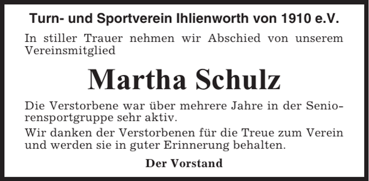 <p>Turn- und Sportverein Ihlienworth von 1910 e.V.<br />In stiller Trauer nehmen wir Abschied von unserem<br />Vereinsmitglied</p><p>Martha Schulz<br />Die Verstorbene war über mehrere Jahre in der Seniorensportgruppe sehr aktiv.<br />Wir danken der Verstorbenen für die Treue zum Verein<br />und werden sie in guter Erinnerung behalten.<br />Der Vorstand</p>