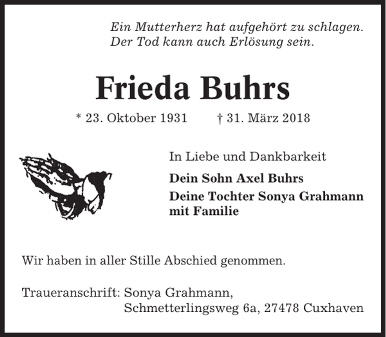 <p>Ein Mutterherz hat aufgehört zu schlagen.<br />Der Tod kann auch Erlösung sein.</p><p>Frieda Buhrs<br />* 23. Oktober 1931</p><p>† 31. März 2018</p><p>In Liebe und Dankbarkeit<br />Dein Sohn Axel Buhrs<br />Deine Tochter Sonya Grahmann<br />mit Familie</p><p>Wir haben in aller Stille Abschied genommen.<br />Traueranschrift: Sonya Grahmann,<br />Schmetterlingsweg 6a, 27478 Cuxhaven</p>