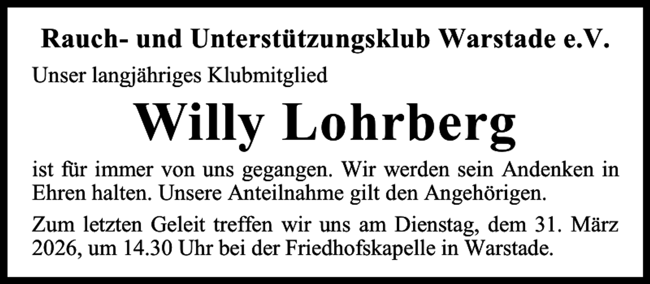 <p>Rauch- und Unterstützungsklub Warstade e.V.<br />Unser langjähriges Klubmitglied</p><p>Willy Lohrberg</p><p>ist für immer von uns gegangen. Wir werden sein Andenken in<br />Ehren halten. Unsere Anteilnahme gilt den Angehörigen.<br />Zum letzten Geleit treffen wir uns am Dienstag, dem 31. März<br />2026, um 14.30 Uhr bei der Friedhofskapelle in Warstade.</p>