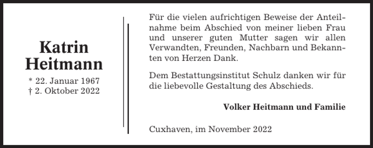 <p>Katrin<br />Heitmann<br />* 22. Januar 1967<br />† 2. Oktober 2022</p><p>Für die vielen aufrichtigen Beweise der Anteilnahme beim Abschied von meiner lieben Frau<br />und unserer guten Mutter sagen wir allen<br />Verwandten, Freunden, Nachbarn und Bekannten von Herzen Dank.<br />Dem Bestattungsinstitut Schulz danken wir für<br />die liebevolle Gestaltung des Abschieds.<br />Volker Heitmann und Familie<br />Cuxhaven, im November 2022</p>