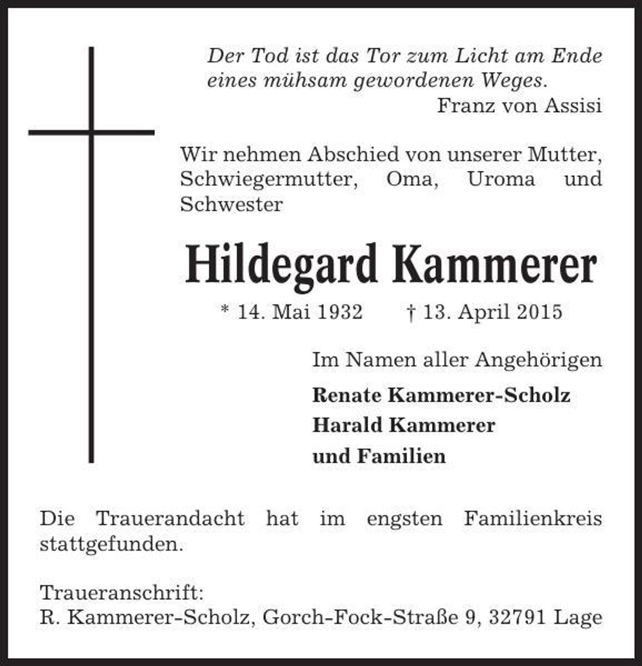 <p>Der Tod ist das Tor zum Licht am Ende<br />eines mühsam gewordenen Weges.<br />Franz von Assisi<br />Wir nehmen Abschied von unserer Mutter,<br />Schwiegermutter, Oma, Uroma und<br />Schwester</p><p>Hildegard Kammerer<br />* 14. Mai 1932</p><p>† 13. April 2015</p><p>Im Namen aller Angehörigen<br />Renate Kammerer-Scholz<br />Harald Kammerer<br />und Familien<br />Die Trauerandacht hat im engsten Familienkreis<br />stattgefunden.<br />Traueranschrift:<br />R. Kammerer-Scholz, Gorch-Fock-Straße 9, 32791 Lage</p>