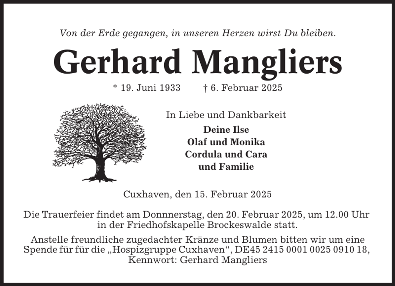 <p>Von der Erde gegangen, in unseren Herzen wirst Du bleiben.</p><p>Gerhard Mangliers<br />* 19. Juni 1933</p><p>† 6. Februar 2025</p><p>In Liebe und Dankbarkeit<br />Deine Ilse<br />Olaf und Monika<br />Cordula und Cara<br />und Familie<br />Cuxhaven, den 15. Februar 2025<br />Die Trauerfeier findet am Donnnerstag, den 20. Februar 2025, um 12.00 Uhr<br />in der Friedhofskapelle Brockeswalde statt.<br />Anstelle freundliche zugedachter Kränze und Blumen bitten wir um eine<br />Spende für für die „Hospizgruppe Cuxhaven“, DE45 2415 0001 0025 0910 18,<br />Kennwort: Gerhard Mangliers</p>