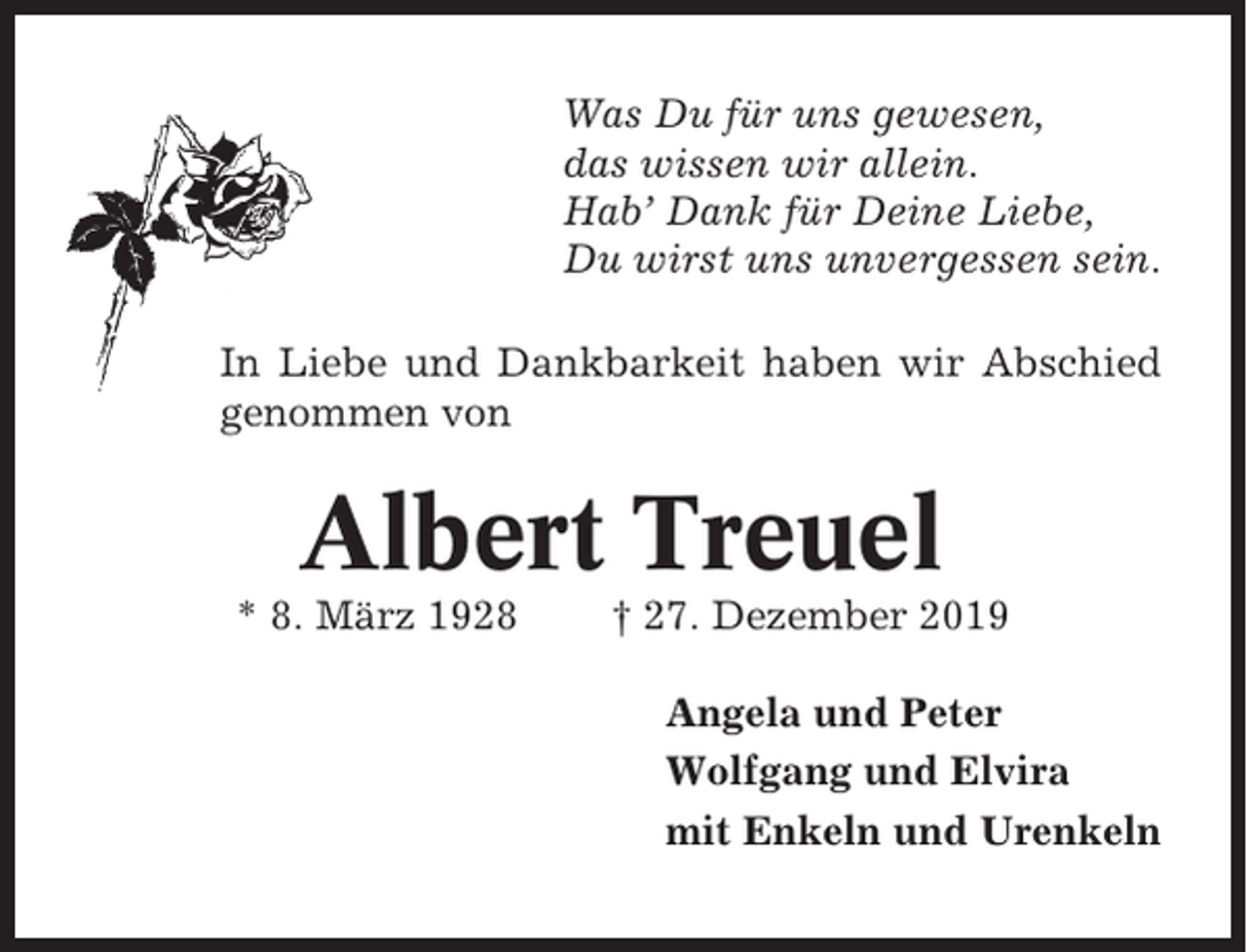 <p>Was Du für uns gewesen,<br />das wissen wir allein.<br />Hab’ Dank für Deine Liebe,<br />Du wirst uns unvergessen sein.<br />In Liebe und Dankbarkeit haben wir Abschied<br />genommen von</p><p>Albert Treuel<br />* 8. März 1928</p><p>† 27. Dezember 2019<br />Angela und Peter<br />Wolfgang und Elvira<br />mit Enkeln und Urenkeln</p>