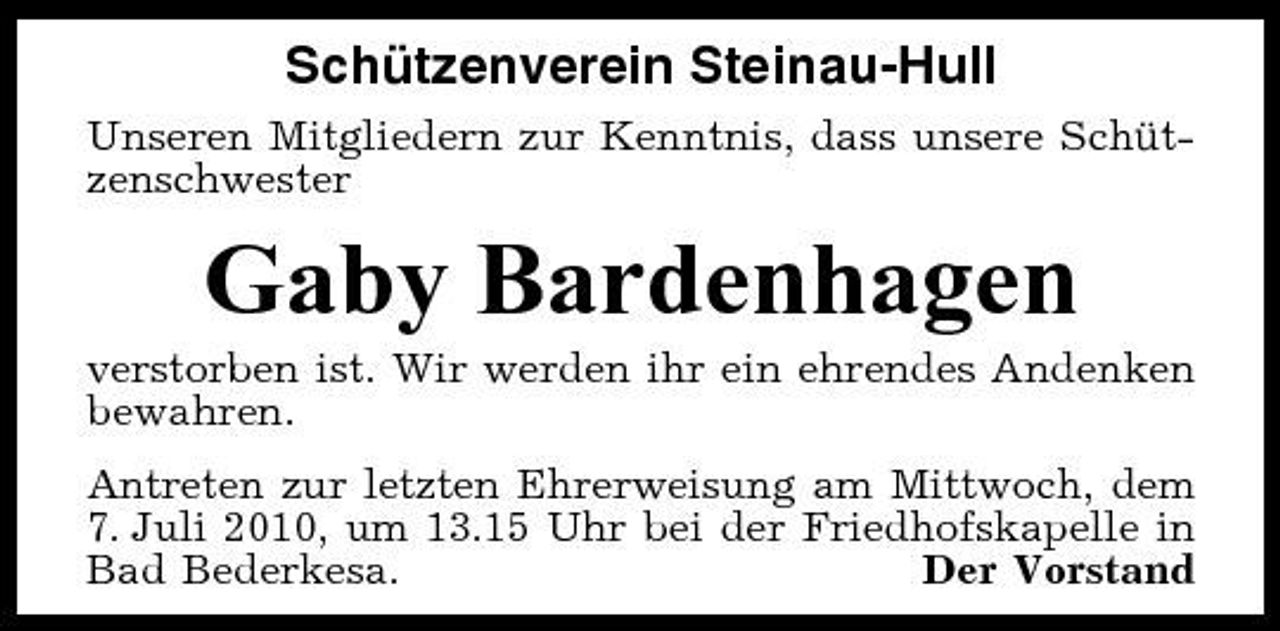 <p>Schützenverein Steinau-Hull<br />Unseren Mitgliedern zur Kenntnis, dass unsere Schützenschwester</p><p>Gaby Bardenhagen<br />verstorben ist. Wir werden ihr ein ehrendes Andenken bewahren. Antreten zur letzten Ehrerweisung am Mittwoch, dem 7. Juli 2010, um 13.15 Uhr bei der Friedhofskapelle in Bad Bederkesa. Der Vorstand</p>