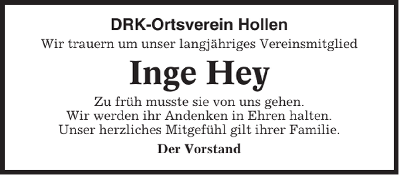 <p>DRK-Ortsverein Hollen<br />Wir trauern um unser langjähriges Vereinsmitglied</p><p>Inge Hey<br />Zu früh musste sie von uns gehen.<br />Wir werden ihr Andenken in Ehren halten.<br />Unser herzliches Mitgefühl gilt ihrer Familie.<br />Der Vorstand</p>