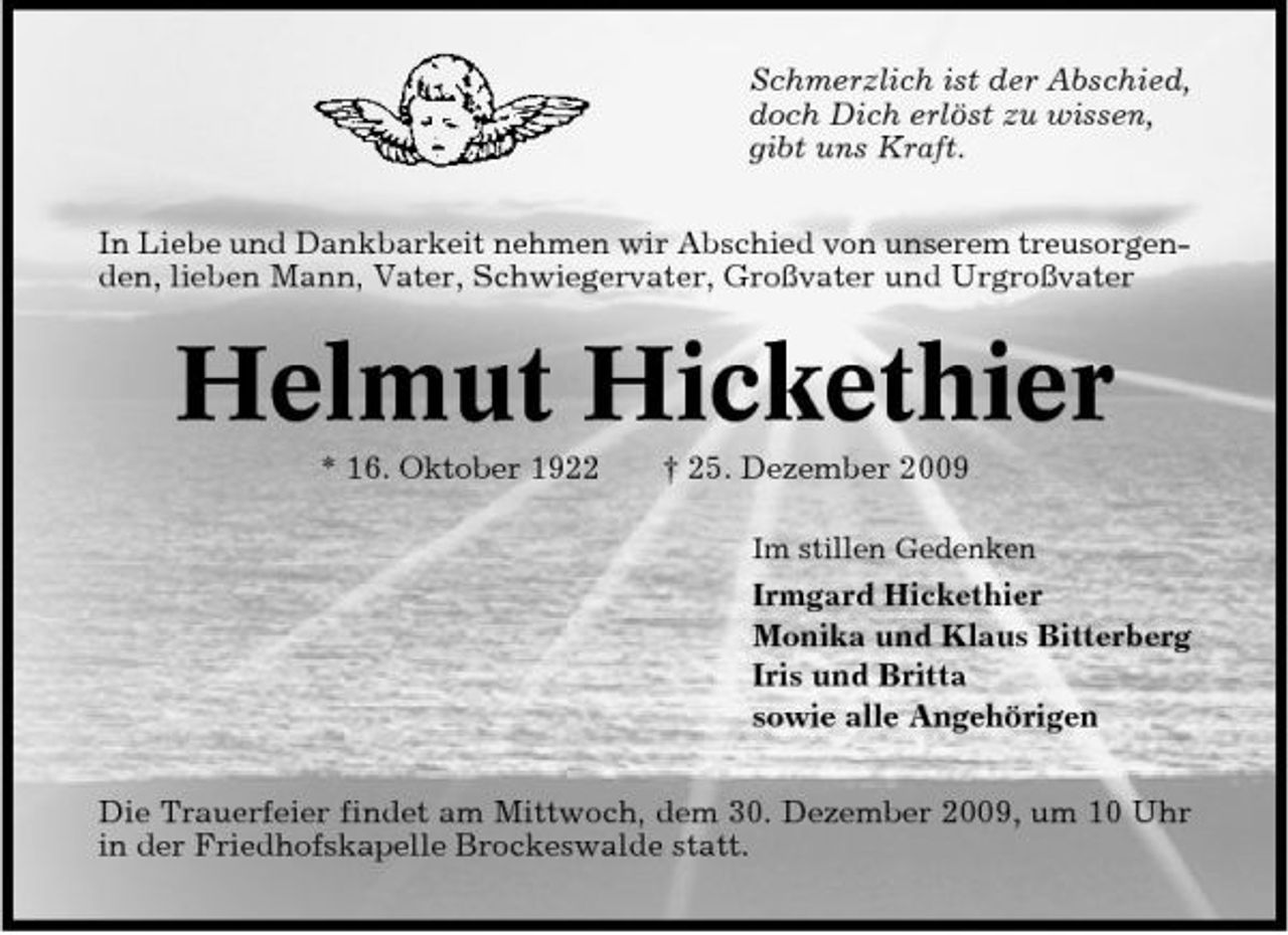 <p>Schmerzlich ist der Abschied, doch Dich erlöst zu wissen, gibt uns Kraft. In Liebe und Dankbarkeit nehmen wir Abschied von unserem treusorgenden, lieben Mann, Vater, Schwiegervater, Großvater und Urgroßvater</p><p>Helmut Hickethier<br />* 16. Oktober 1922 † 25. Dezember 2009<br />Im stillen Gedenken</p><p>Irmgard Hickethier Monika und Klaus Bitterberg Iris und Britta sowie alle Angehörigen Die Trauerfeier findet am Mittwoch, dem 30. Dezember 2009, um 10 Uhr in der Friedhofskapelle Brockeswalde statt.</p>