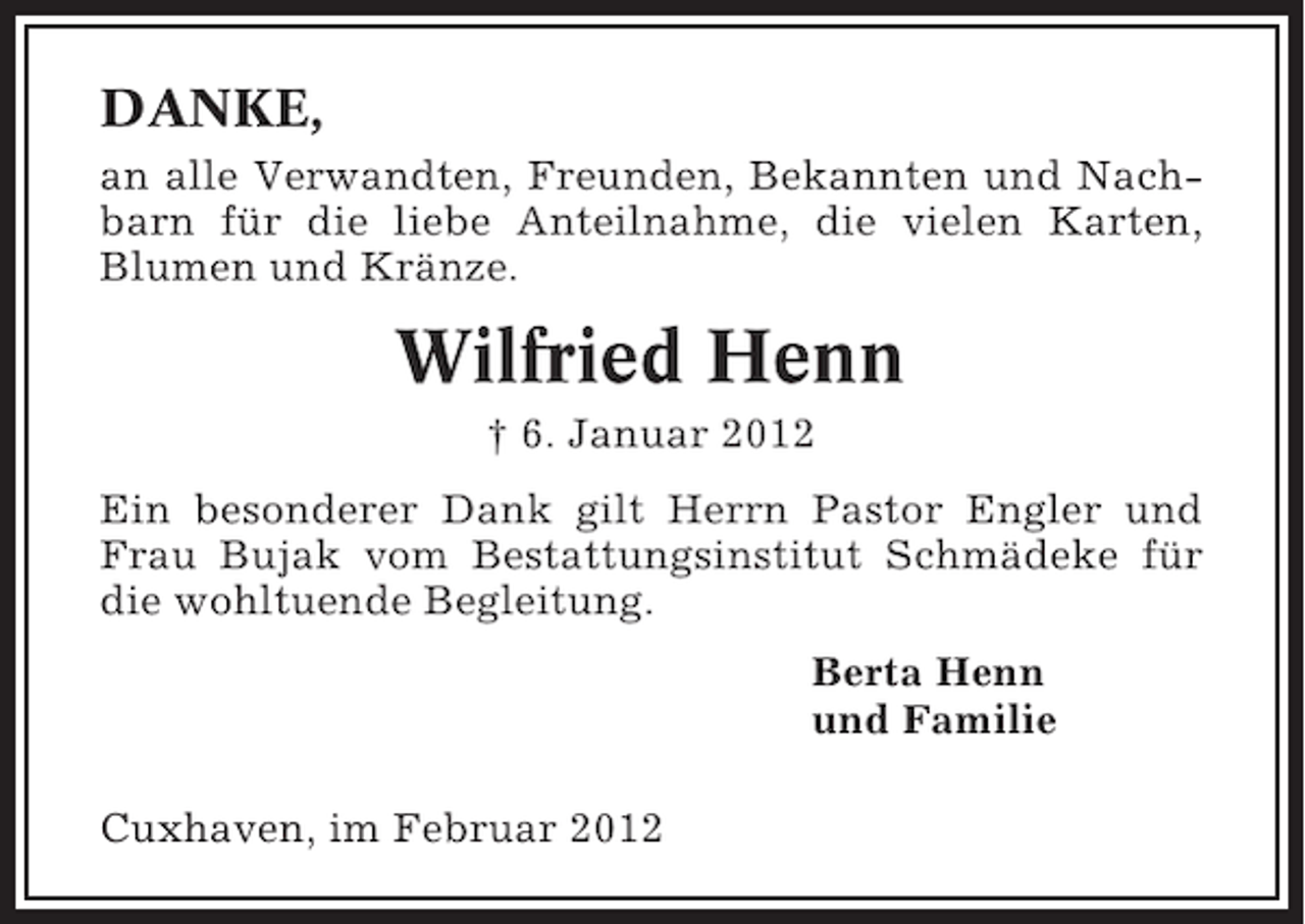 <p>DANKE,<br />an alle Verwandten, Freunden, Bekannten und Nachbarn für die liebe Anteilnahme, die vielen Karten,<br />Blumen und Kränze.</p><p>Wilfried Henn<br />† 6. Januar 2012<br />Ein besonderer Dank gilt Herrn Pastor Engler und<br />Frau Bujak vom Bestattungsinstitut Schmädeke für<br />die wohltuende Begleitung.<br />Berta Henn<br />und Familie<br />Cuxhaven, im Februar 2012</p>