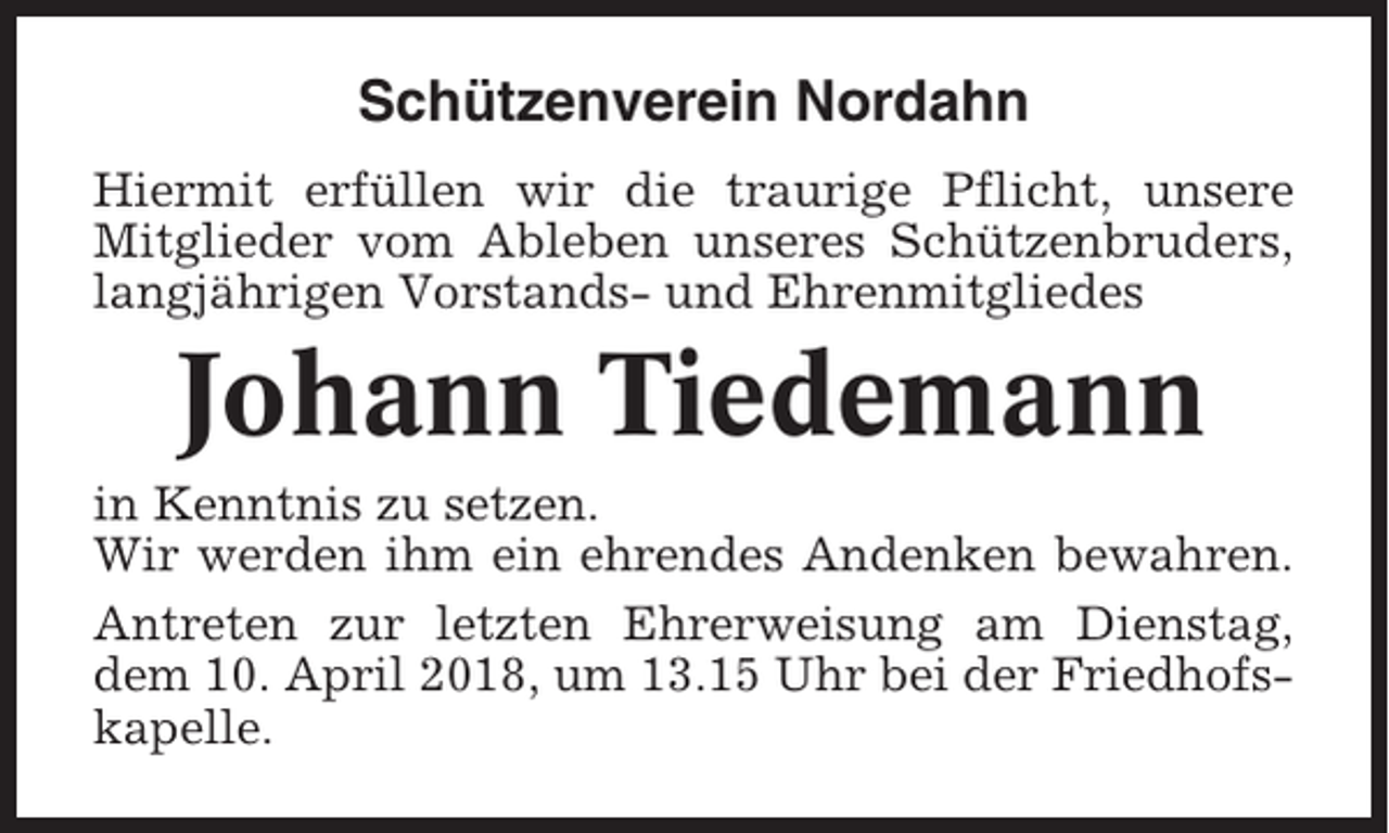 <p>Schützenverein Nordahn<br />Hiermit erfüllen wir die traurige Pflicht, unsere<br />Mitglieder vom Ableben unseres Schützenbruders,<br />langjährigen Vorstands- und Ehrenmitgliedes</p><p>Johann Tiedemann<br />in Kenntnis zu setzen.<br />Wir werden ihm ein ehrendes Andenken bewahren.<br />Antreten zur letzten Ehrerweisung am Dienstag,<br />dem 10. April 2018, um 13.15 Uhr bei der Friedhofskapelle.</p>