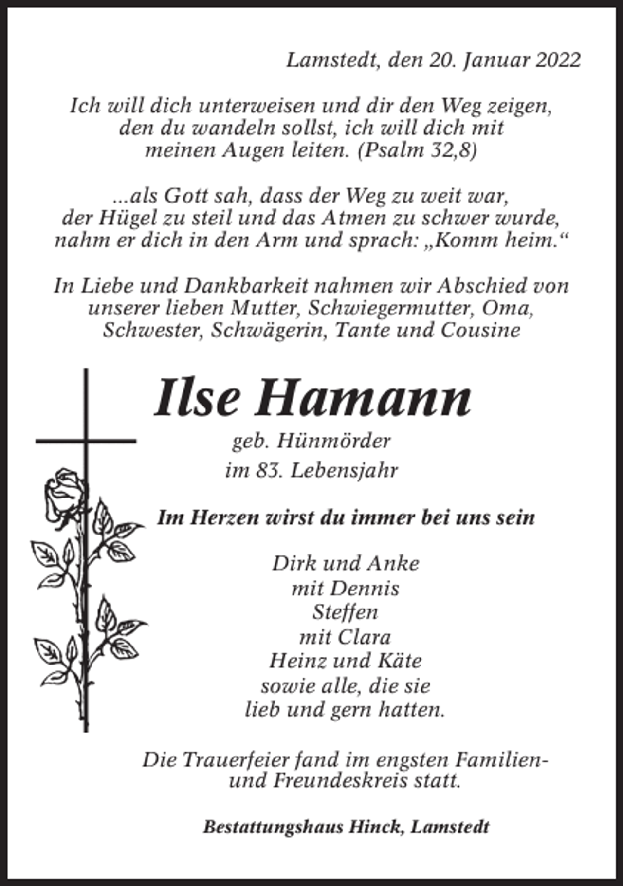 <p>Lamstedt, den 20. Januar 2022<br />Ich will dich unterweisen und dir den Weg zeigen,<br />den du wandeln sollst, ich will dich mit<br />meinen Augen leiten. (Psalm 32,8)<br />...als Gott sah, dass der Weg zu weit war,<br />der Hügel zu steil und das Atmen zu schwer wurde,<br />nahm er dich in den Arm und sprach: „Komm heim.“<br />In Liebe und Dankbarkeit nahmen wir Abschied von<br />unserer lieben Mutter, Schwiegermutter, Oma,<br />Schwester, Schwägerin, Tante und Cousine</p><p>Ilse Hamann<br />geb. Hünmörder<br />im 83. Lebensjahr<br />Im Herzen wirst du immer bei uns sein<br />Dirk und Anke<br />mit Dennis<br />Steffen<br />mit Clara<br />Heinz und Käte<br />sowie alle, die sie<br />lieb und gern hatten.<br />Die Trauerfeier fand im engsten Familienund Freundeskreis statt.<br />Bestattungshaus Hinck, Lamstedt</p>