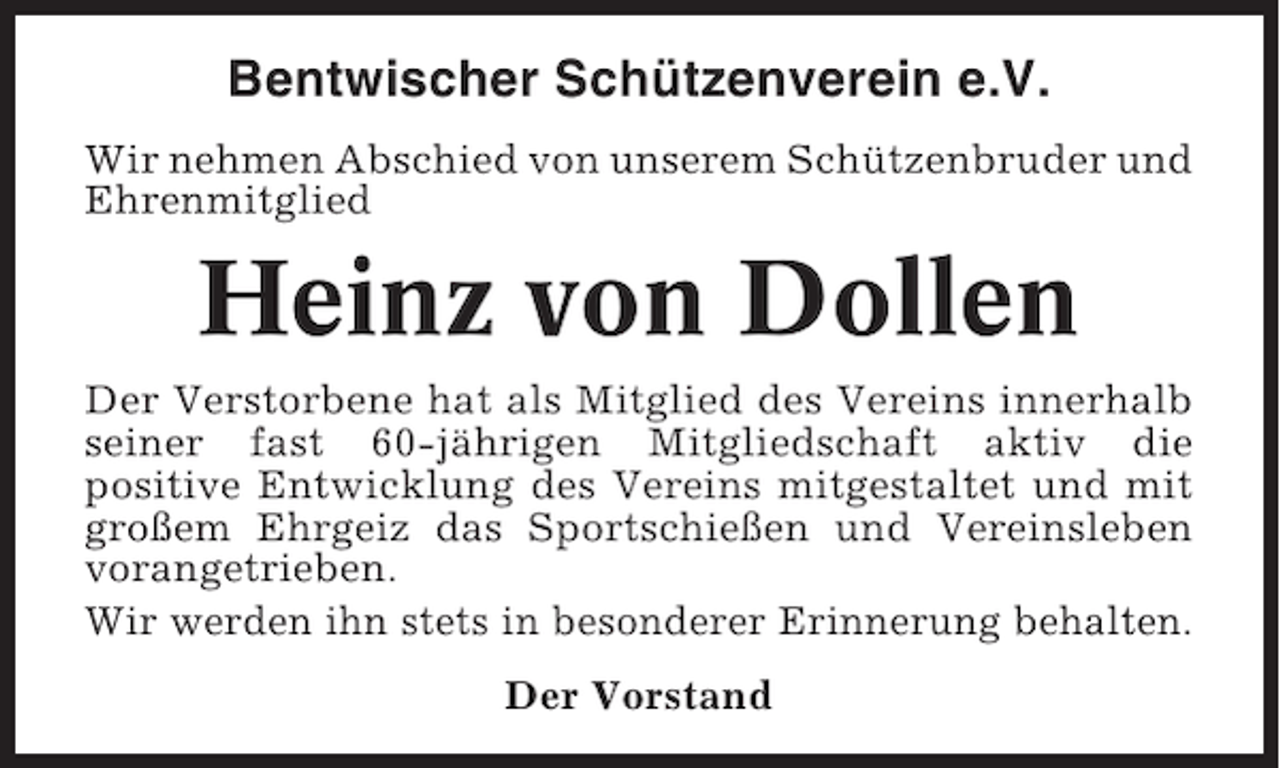 <p>Bentwischer Schützenverein e.V.<br />Wir nehmen Abschied von unserem Schützenbruder und<br />Ehrenmitglied</p><p>Heinz von Dollen<br />Der Verstorbene hat als Mitglied des Vereins innerhalb<br />seiner fast 60-jährigen Mitgliedschaft aktiv die<br />positive Entwicklung des Vereins mitgestaltet und mit<br />großem Ehrgeiz das Sportschießen und Vereinsleben<br />vorangetrieben.<br />Wir werden ihn stets in besonderer Erinnerung behalten.<br />Der Vorstand</p>