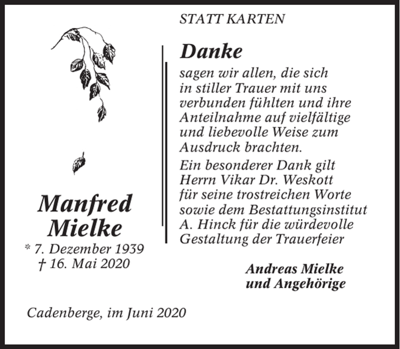 <p>STATT KARTEN</p><p>Danke</p><p>Manfred<br />Mielke<br />* 7. Dezember 1939<br />† 16. Mai 2020</p><p>sagen wir allen, die sich<br />in stiller Trauer mit uns<br />verbunden fühlten und ihre<br />Anteilnahme auf vielfältige<br />und liebevolle Weise zum<br />Ausdruck brachten.<br />Ein besonderer Dank gilt<br />Herrn Vikar Dr. Weskott<br />für seine trostreichen Worte<br />sowie dem Bestattungsinstitut<br />A. Hinck für die würdevolle<br />Gestaltung der Trauerfeier</p><p>Cadenberge, im Juni 2020</p><p>Andreas Mielke<br />und Angehörige</p>