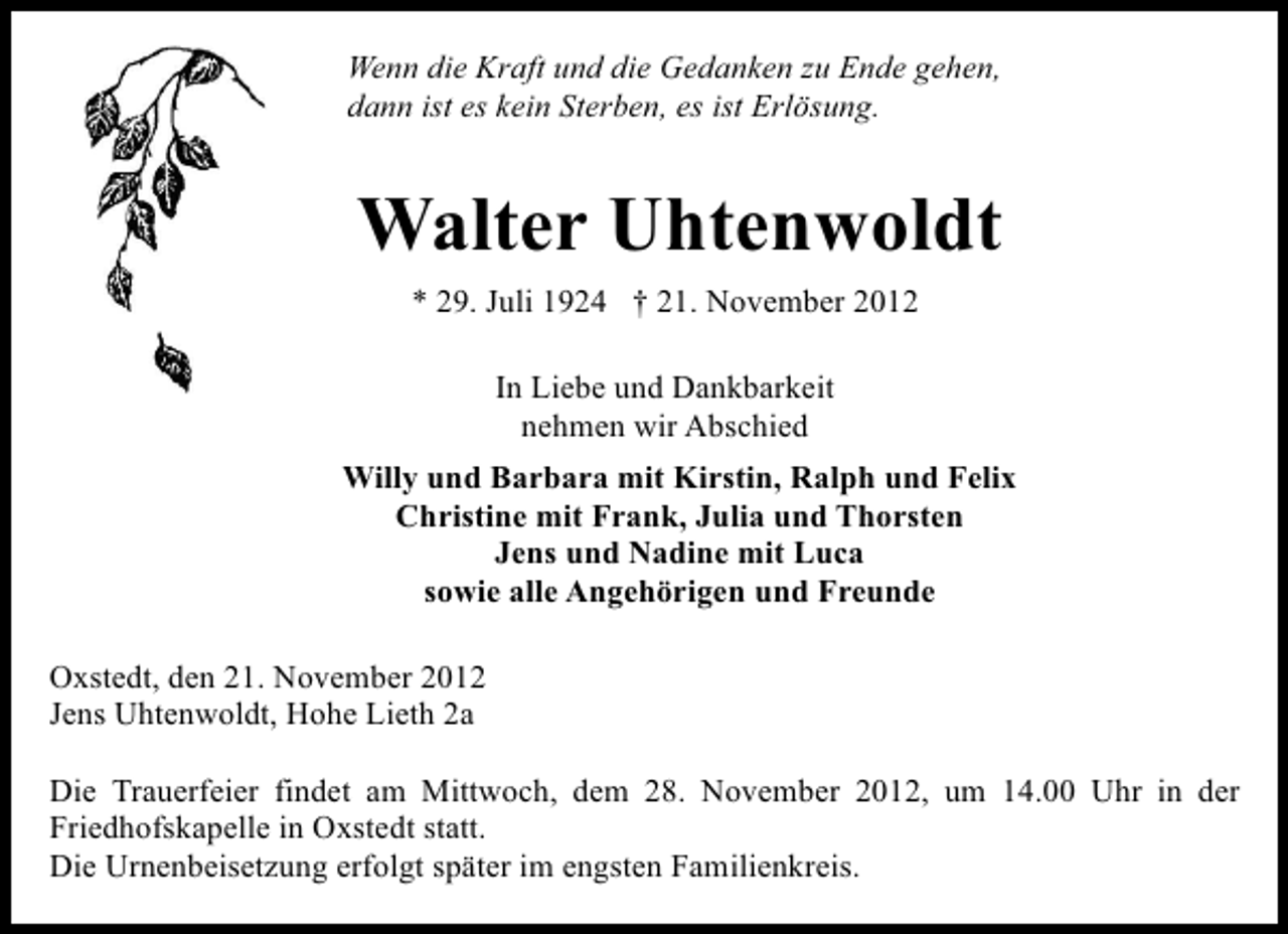 <p>Wenn die Kraft und die Gedanken zu Ende gehen,<br />dann ist es kein Sterben, es ist Erlösung.</p><p>Walter Uhtenwoldt<br />* 29. Juli 1924 † 21. November 2012<br />In Liebe und Dankbarkeit<br />nehmen wir Abschied<br />Willy und Barbara mit Kirstin, Ralph und Felix<br />Christine mit Frank, Julia und Thorsten<br />Jens und Nadine mit Luca<br />sowie alle Angehörigen und Freunde<br />Oxstedt, den 21. November 2012<br />Jens Uhtenwoldt, Hohe Lieth 2a<br />Die Trauerfeier findet am Mittwoch, dem 28. November 2012, um 14.00 Uhr in der<br />Friedhofskapelle in Oxstedt statt.<br />Die Urnenbeisetzung erfolgt später im engsten Familienkreis.</p>
