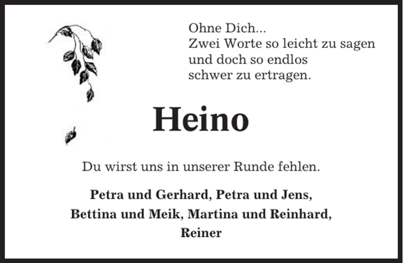 <p>Ohne Dich...<br />Zwei Worte so leicht zu sagen<br />und doch so endlos<br />schwer zu ertragen.</p><p>Heino<br />Du wirst uns in unserer Runde fehlen.<br />Petra und Gerhard, Petra und Jens,<br />Bettina und Meik, Martina und Reinhard,<br />Reiner</p>