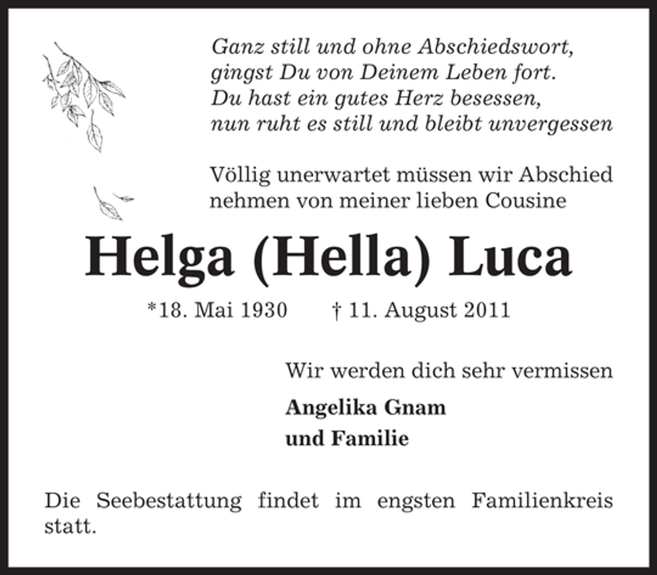 <p>Ganz still und ohne Abschiedswort,<br />gingst Du von Deinem Leben fort.<br />Du hast ein gutes Herz besessen,<br />nun ruht es still und bleibt unvergessen<br />Völlig unerwartet müssen wir Abschied<br />nehmen von meiner lieben Cousine</p><p>Helga (Hella) Luca<br />*18. Mai 1930</p><p>† 11. August 2011</p><p>Wir werden dich sehr vermissen<br />Angelika Gnam<br />und Familie<br />Die Seebestattung findet im engsten Familienkreis<br />statt.</p>