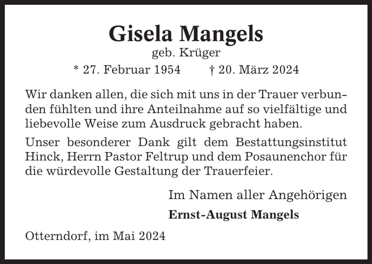 <p>Gisela Mangels<br />geb. Krüger<br />* 27. Februar 1954<br />† 20. März 2024<br />Wir danken allen, die sich mit uns in der Trauer verbunden fühlten und ihre Anteilnahme auf so vielfältige und<br />liebevolle Weise zum Ausdruck gebracht haben.<br />Unser besonderer Dank gilt dem Bestattungsinstitut<br />Hinck, Herrn Pastor Feltrup und dem Posaunenchor für<br />die würdevolle Gestaltung der Trauerfeier.</p><p>Im Namen aller Angehörigen<br />Ernst-August Mangels<br />Otterndorf, im Mai 2024</p>