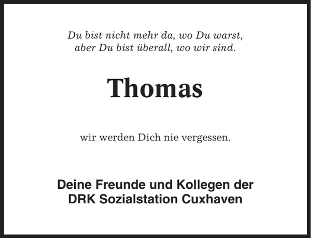 <p>Du bist nicht mehr da, wo Du warst,<br />aber Du bist überall, wo wir sind.</p><p>Thomas<br />wir werden Dich nie vergessen.</p><p>Deine Freunde und Kollegen der<br />DRK Sozialstation Cuxhaven</p>
