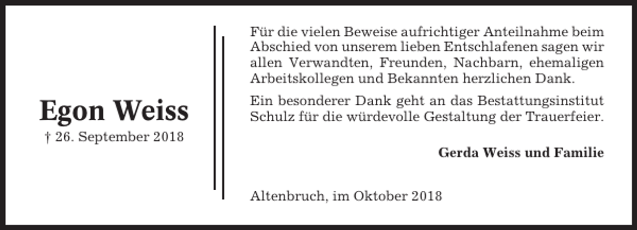 <p>Für die vielen Beweise aufrichtiger Anteilnahme beim<br />Abschied von unserem lieben Entschlafenen sagen wir<br />allen Verwandten, Freunden, Nachbarn, ehemaligen<br />Arbeitskollegen und Bekannten herzlichen Dank.</p><p>Egon Weiss</p><p>Ein besonderer Dank geht an das Bestattungsinstitut<br />Schulz für die würdevolle Gestaltung der Trauerfeier.</p><p>† 26. September 2018<br />Gerda Weiss und Familie<br />Altenbruch, im Oktober 2018</p>