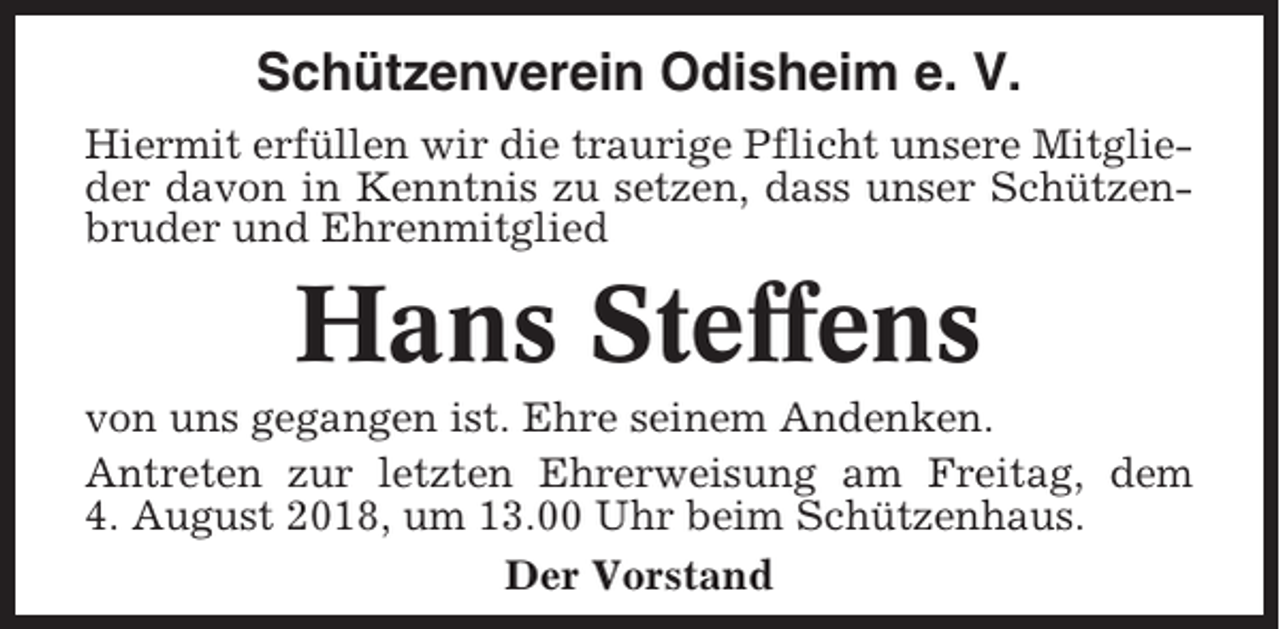<p>Schützenverein Odisheim e. V.<br />Hiermit erfüllen wir die traurige Pflicht unsere Mitglieder davon in Kenntnis zu setzen, dass unser Schützenbruder und Ehrenmitglied</p><p>Hans Steffens<br />von uns gegangen ist. Ehre seinem Andenken.<br />Antreten zur letzten Ehrerweisung am Freitag, dem<br />4. August 2018, um 13.00 Uhr beim Schützenhaus.<br />Der Vorstand</p>