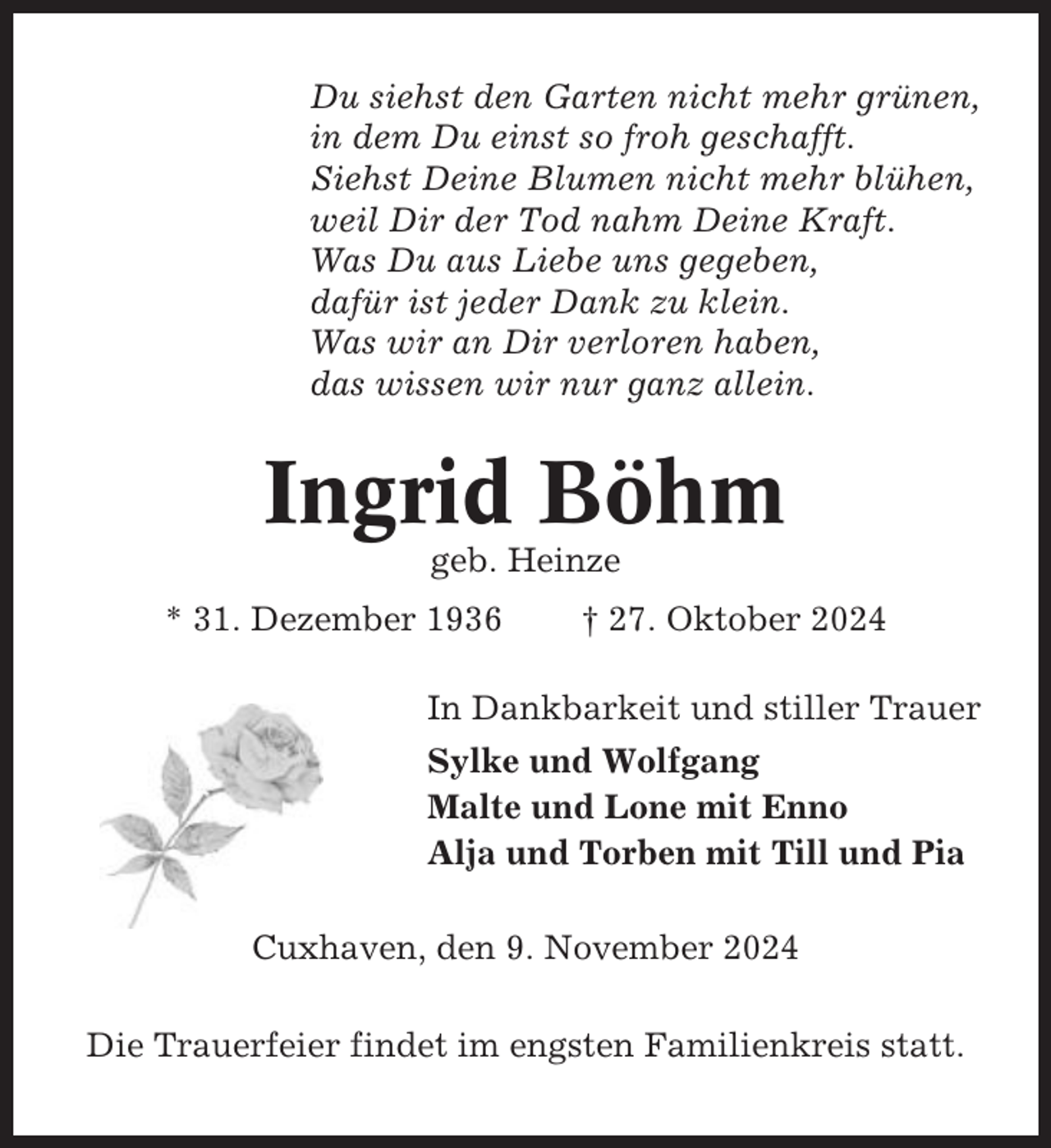 <p>Du siehst den Garten nicht mehr grünen,<br />in dem Du einst so froh geschafft.<br />Siehst Deine Blumen nicht mehr blühen,<br />weil Dir der Tod nahm Deine Kraft.<br />Was Du aus Liebe uns gegeben,<br />dafür ist jeder Dank zu klein.<br />Was wir an Dir verloren haben,<br />das wissen wir nur ganz allein.</p><p>Ingrid Böhm<br />geb. Heinze<br />* 31. Dezember 1936</p><p>† 27. Oktober 2024</p><p>In Dankbarkeit und stiller Trauer<br />Sylke und Wolfgang<br />Malte und Lone mit Enno<br />Alja und Torben mit Till und Pia<br />Cuxhaven, den 9. November 2024<br />Die Trauerfeier findet im engsten Familienkreis statt.</p>