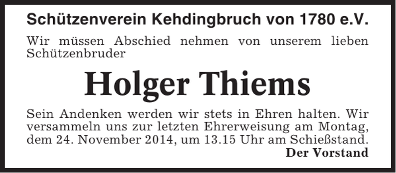 <p>Schützenverein Kehdingbruch von 1780 e.V.<br />Wir müssen Abschied nehmen von unserem lieben<br />Schützenbruder</p><p>Holger Thiems<br />Sein Andenken werden wir stets in Ehren halten. Wir<br />versammeln uns zur letzten Ehrerweisung am Montag,<br />dem 24. November 2014, um 13.15 Uhr am Schießstand.<br />Der Vorstand</p>