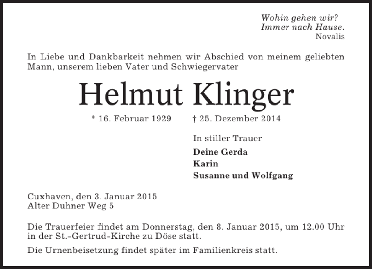<p>Wohin gehen wir?<br />Immer nach Hause.<br />Novalis</p><p>In Liebe und Dankbarkeit nehmen wir Abschied von meinem geliebten<br />Mann, unserem lieben Vater und Schwiegervater</p><p>Helmut Klinger<br />* 16. Februar 1929</p><p>† 25. Dezember 2014<br />In stiller Trauer<br />Deine Gerda<br />Karin<br />Susanne und Wolfgang</p><p>Cuxhaven, den 3. Januar 2015<br />Alter Duhner Weg 5<br />Die Trauerfeier findet am Donnerstag, den 8. Januar 2015, um 12.00 Uhr<br />in der St.-Gertrud-Kirche zu Döse statt.<br />Die Urnenbeisetzung findet später im Familienkreis statt.</p>