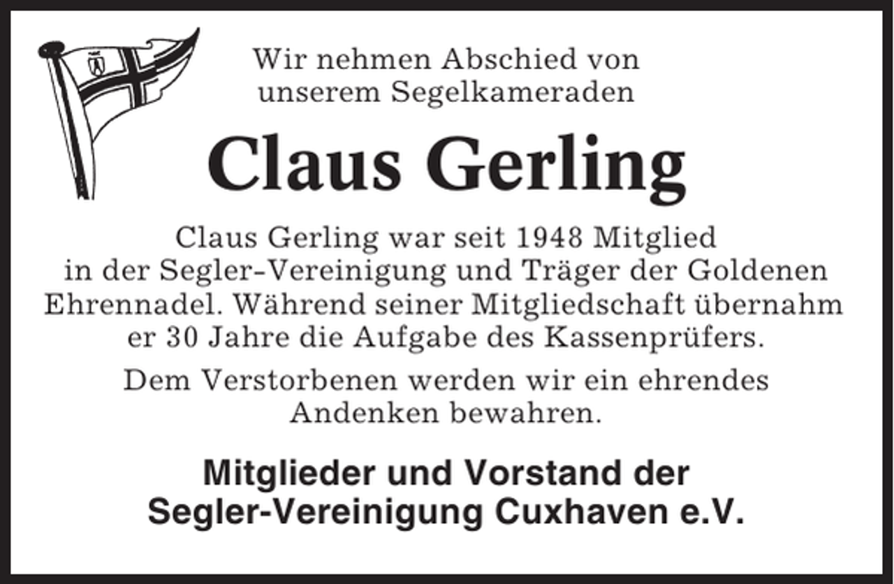 <p>Wir nehmen Abschied von<br />unserem Segelkameraden</p><p>Claus Gerling<br />Claus Gerling war seit 1948 Mitglied<br />in der Segler-Vereinigung und Träger der Goldenen<br />Ehrennadel. Während seiner Mitgliedschaft übernahm<br />er 30 Jahre die Aufgabe des Kassenprüfers.<br />Dem Verstorbenen werden wir ein ehrendes<br />Andenken bewahren.</p><p>Mitglieder und Vorstand der<br />Segler-Vereinigung Cuxhaven e.V.</p>