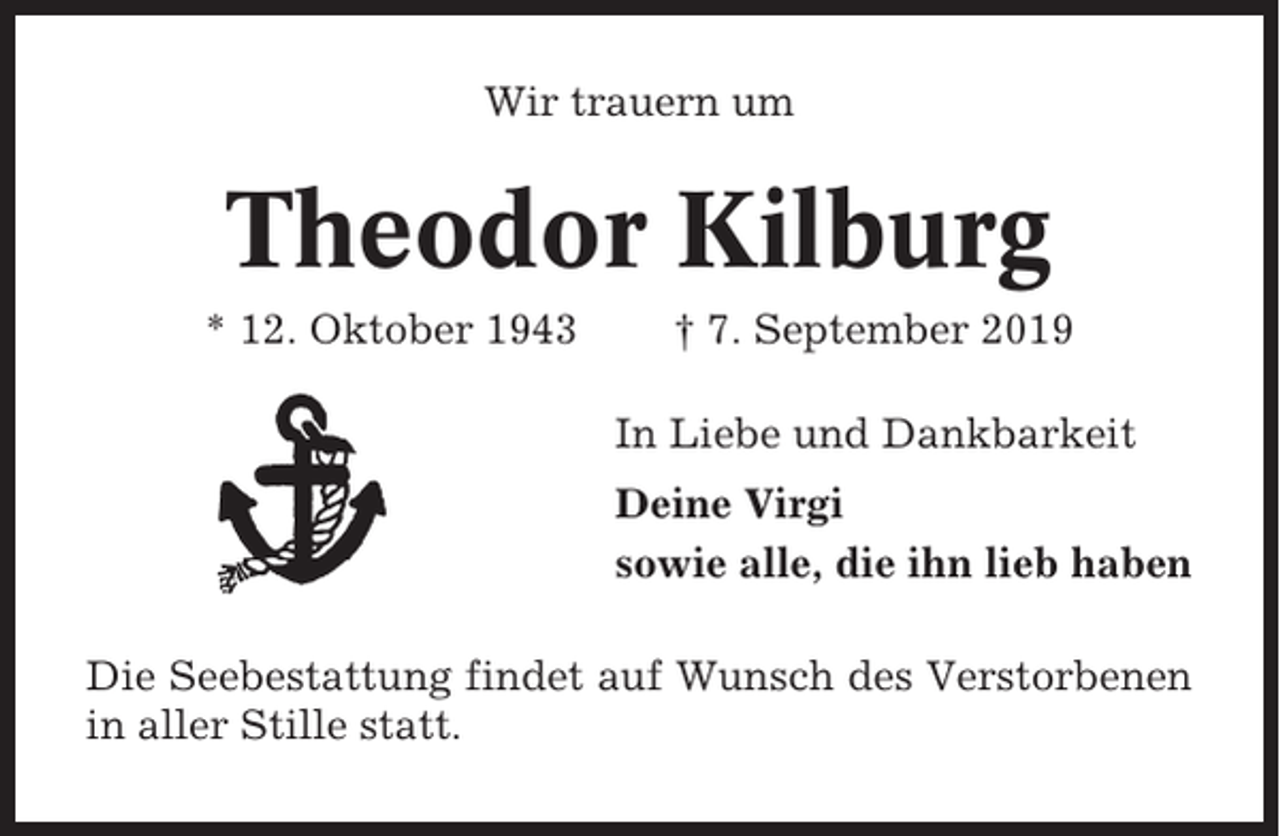 <p>Wir trauern um</p><p>Theodor Kilburg<br />* 12. Oktober 1943</p><p>† 7. September 2019<br />In Liebe und Dankbarkeit<br />Deine Virgi<br />sowie alle, die ihn lieb haben</p><p>Die Seebestattung findet auf Wunsch des Verstorbenen<br />in aller Stille statt.</p>