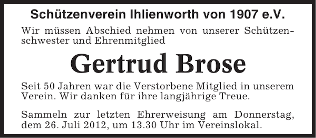 <p>Schützenverein Ihlienworth von 1907 e.V.<br />Wir müssen Abschied nehmen von unserer Schützenschwester und Ehrenmitglied</p><p>Gertrud Brose<br />Seit 50 Jahren war die Verstorbene Mitglied in unserem<br />Verein. Wir danken für ihre langjährige Treue.<br />Sammeln zur letzten Ehrerweisung am Donnerstag,<br />dem 26. Juli 2012, um 13.30 Uhr im Vereinslokal.</p>