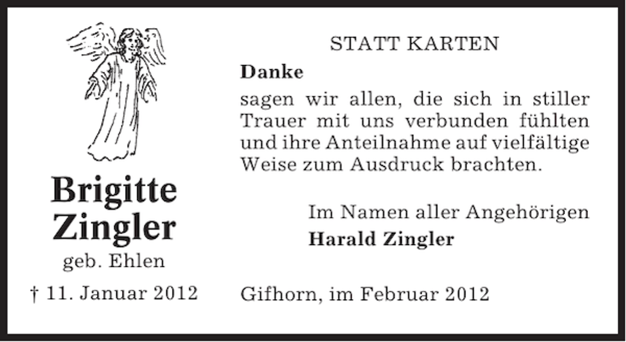 <p>Brigitte<br />Zingler</p><p>STATT KARTEN<br />Danke<br />sagen wir allen, die sich in stiller<br />Trauer mit uns verbunden fühlten<br />und ihre Anteilnahme auf vielfältige<br />Weise zum Ausdruck brachten.<br />Im Namen aller Angehörigen<br />Harald Zingler</p><p>geb. Ehlen<br />† 11. Januar 2012</p><p>Gifhorn, im Februar 2012</p>