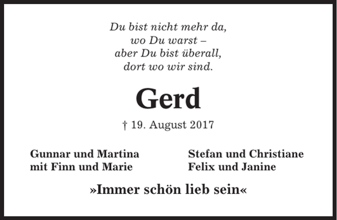 <p>Du bist nicht mehr da,<br />wo Du warst –<br />aber Du bist überall,<br />dort wo wir sind.</p><p>Gerd<br />† 19. August 2017<br />Gunnar und Martina<br />mit Finn und Marie</p><p>Stefan und Christiane<br />Felix und Janine</p><p>»Immer schön lieb sein«</p>