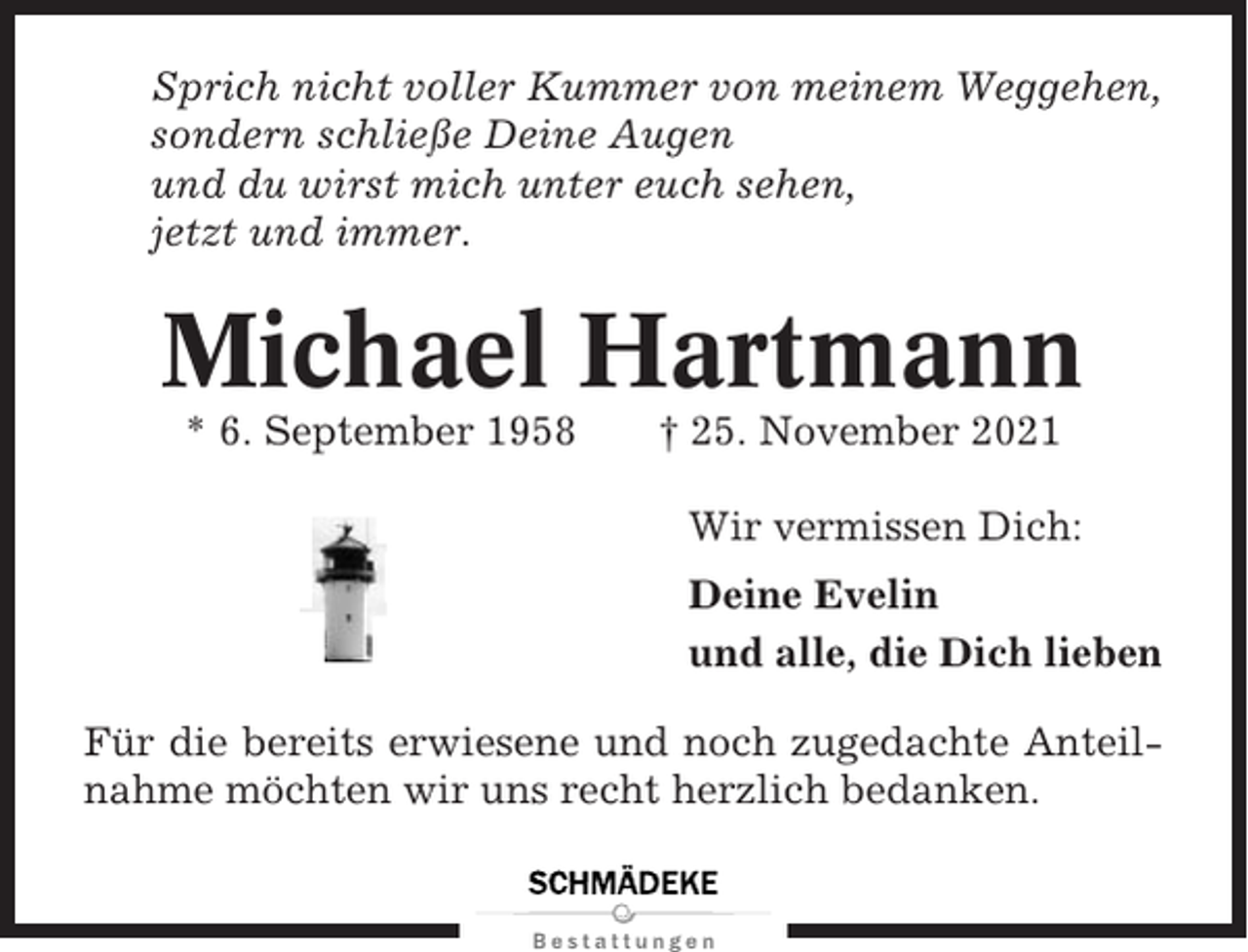<p>Sprich nicht voller Kummer von meinem Weggehen,<br />sondern schließe Deine Augen<br />und du wirst mich unter euch sehen,<br />jetzt und immer.</p><p>Michael Hartmann<br />* 6. September 1958</p><p>† 25. November 2021<br />Wir vermissen Dich:<br />Deine Evelin<br />und alle, die Dich lieben</p><p>Für die bereits erwiesene und noch zugedachte Anteilnahme möchten wir uns recht herzlich bedanken.</p>
