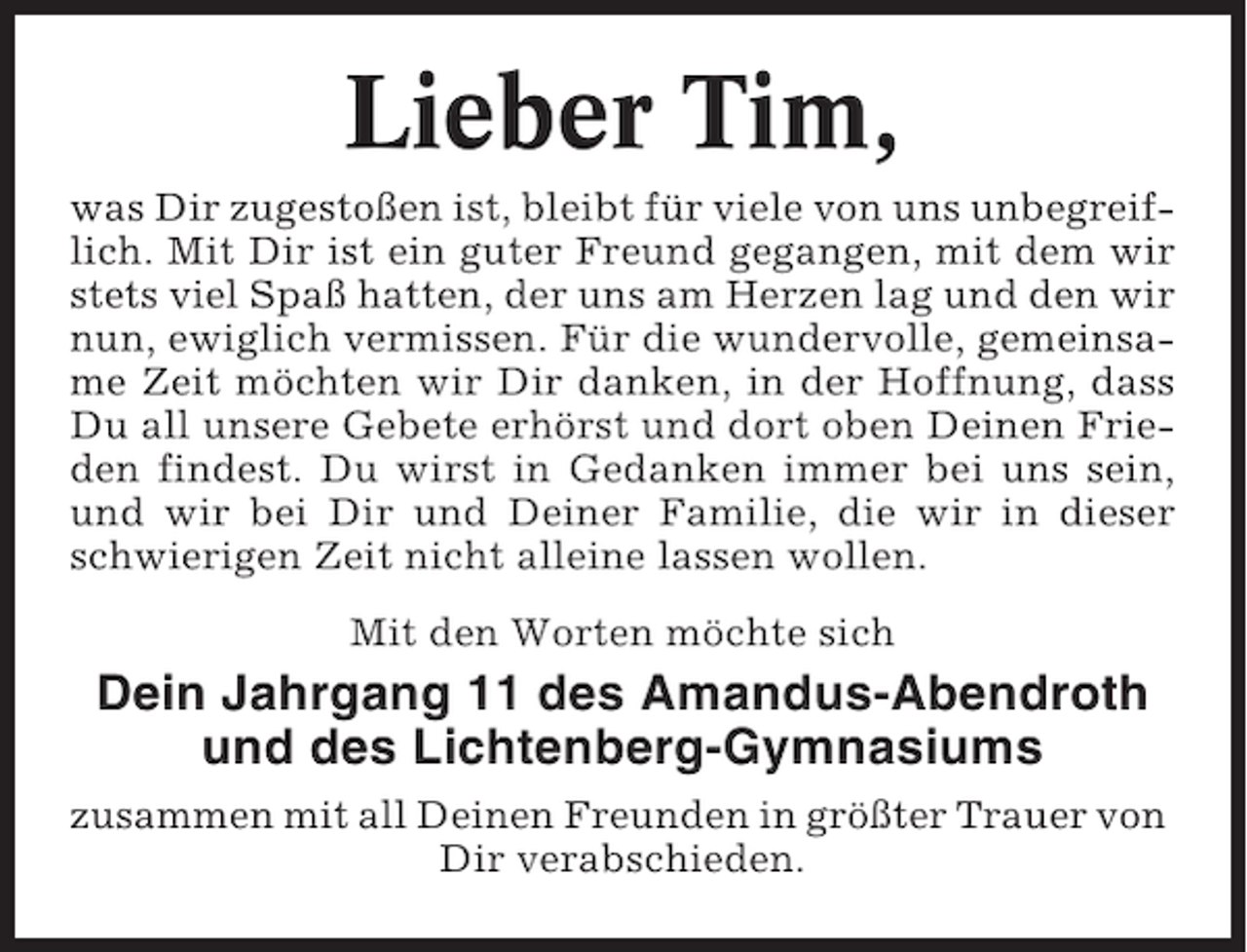 <p>Lieber Tim,<br />was Dir zugestoßen ist, bleibt für viele von uns unbegreiflich. Mit Dir ist ein guter Freund gegangen, mit dem wir<br />stets viel Spaß hatten, der uns am Herzen lag und den wir<br />nun, ewiglich vermissen. Für die wundervolle, gemeinsame Zeit möchten wir Dir danken, in der Hoffnung, dass<br />Du all unsere Gebete erhörst und dort oben Deinen Frieden findest. Du wirst in Gedanken immer bei uns sein,<br />und wir bei Dir und Deiner Familie, die wir in dieser<br />schwierigen Zeit nicht alleine lassen wollen.<br />Mit den Worten möchte sich</p>
<p>Dein Jahrgang 11 des Amandus-Abendroth<br />und des Lichtenberg-Gymnasiums<br />zusammen mit all Deinen Freunden in größter Trauer von<br />Dir verabschieden.</p>