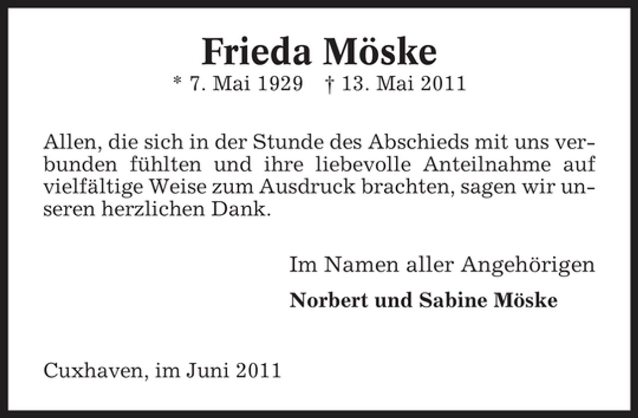 <p>Frieda Möske<br />* 7. Mai 1929 † 13. Mai 2011 Allen, die sich in der Stunde des Abschieds mit uns verbunden fühlten und ihre liebevolle Anteilnahme auf vielfältige Weise zum Ausdruck brachten, sagen wir unseren herzlichen Dank.</p><p>Im Namen aller Angehörigen<br />Norbert und Sabine Möske</p><p>Cuxhaven, im Juni 2011</p>