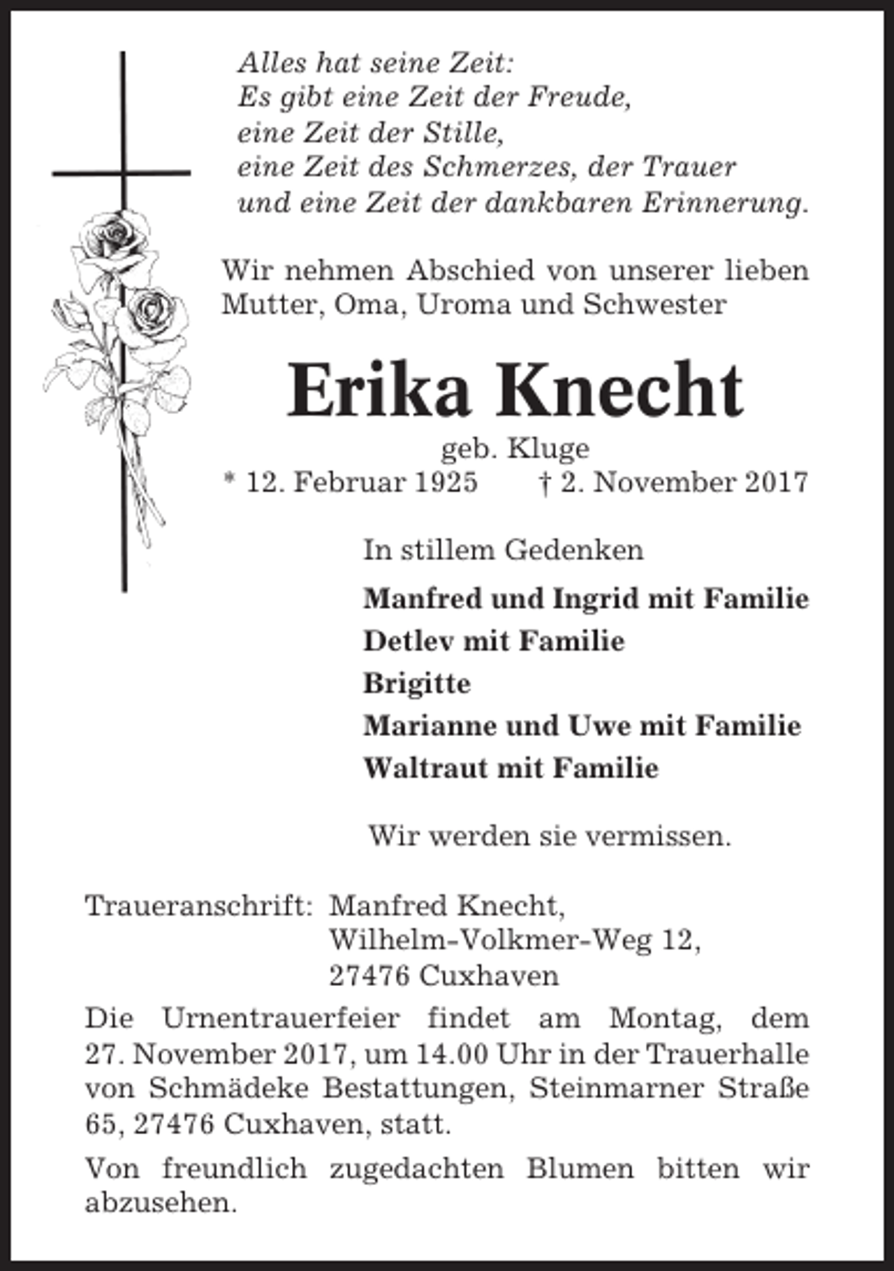 <p>Alles hat seine Zeit:<br />Es gibt eine Zeit der Freude,<br />eine Zeit der Stille,<br />eine Zeit des Schmerzes, der Trauer<br />und eine Zeit der dankbaren Erinnerung.<br />Wir nehmen Abschied von unserer lieben<br />Mutter, Oma, Uroma und Schwester</p><p>Erika Knecht<br />geb. Kluge<br />* 12. Februar 1925<br />† 2. November 2017<br />In stillem Gedenken<br />Manfred und Ingrid mit Familie<br />Detlev mit Familie<br />Brigitte<br />Marianne und Uwe mit Familie<br />Waltraut mit Familie<br />Wir werden sie vermissen.<br />Traueranschrift: Manfred Knecht,<br />Wilhelm-Volkmer-Weg 12,<br />27476 Cuxhaven<br />Die Urnentrauerfeier findet am Montag, dem<br />27. November 2017, um 14.00 Uhr in der Trauerhalle<br />von Schmädeke Bestattungen, Steinmarner Straße<br />65, 27476 Cuxhaven, statt.<br />Von freundlich zugedachten Blumen bitten wir<br />abzusehen.</p>