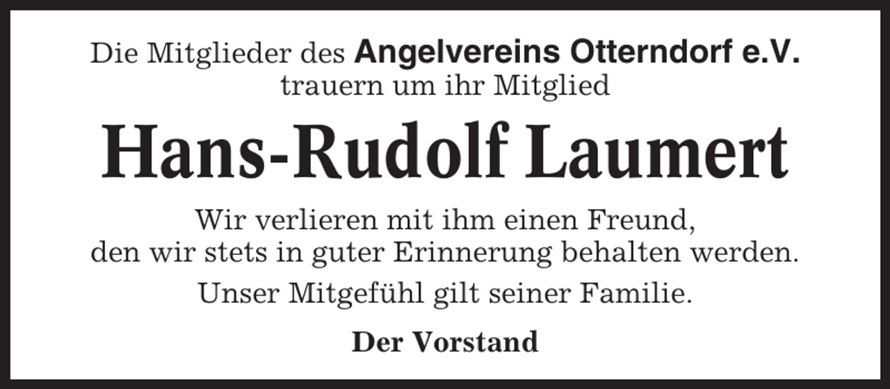 <p>Die Mitglieder des Angelvereins Otterndorf e.V.<br />trauern um ihr Mitglied</p><p>Hans-Rudolf Laumert<br />Wir verlieren mit ihm einen Freund,<br />den wir stets in guter Erinnerung behalten werden.<br />Unser Mitgefühl gilt seiner Familie.<br />Der Vorstand</p>